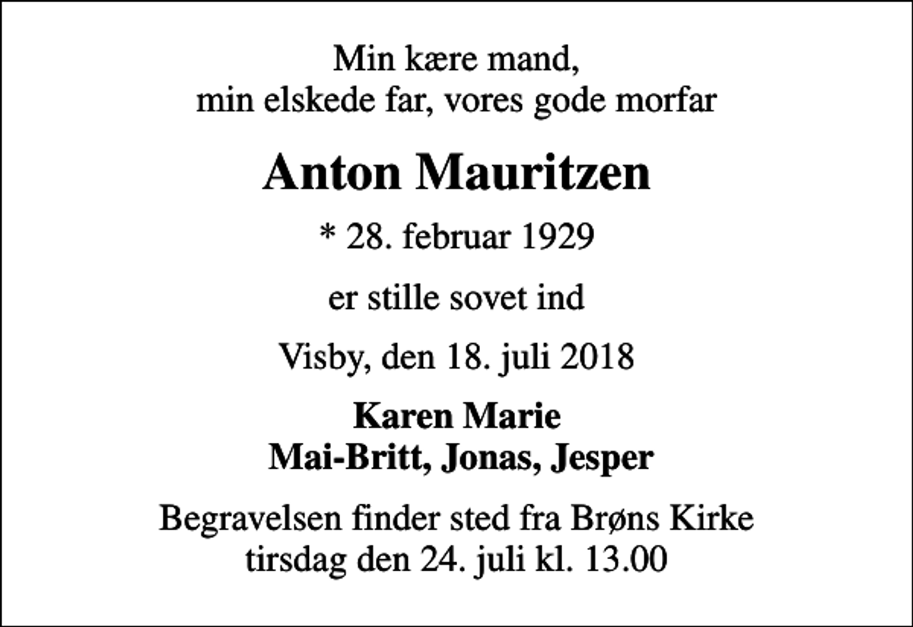 <p>Min kære mand, min elskede far, vores gode morfar<br />Anton Mauritzen<br />* 28. februar 1929<br />er stille sovet ind<br />Visby, den 18. juli 2018<br />Karen Marie Mai-Britt, Jonas, Jesper<br />Begravelsen finder sted fra Brøns Kirke tirsdag den 24. juli kl. 13.00</p>