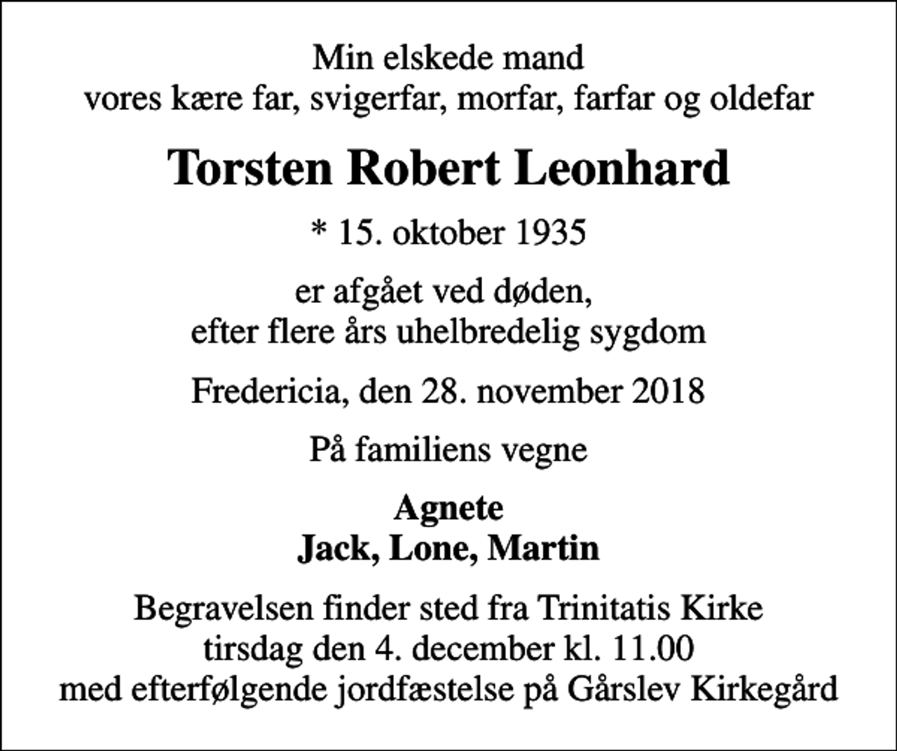 <p>Min elskede mand vores kære far, svigerfar, morfar, farfar og oldefar<br />Torsten Robert Leonhard<br />* 15. oktober 1935<br />er afgået ved døden, efter flere års uhelbredelig sygdom<br />Fredericia, den 28. november 2018<br />På familiens vegne<br />Agnete Jack, Lone, Martin<br />Begravelsen finder sted fra Trinitatis Kirke tirsdag den 4. december kl. 11.00 med efterfølgende jordfæstelse på Gårslev Kirkegård</p>
