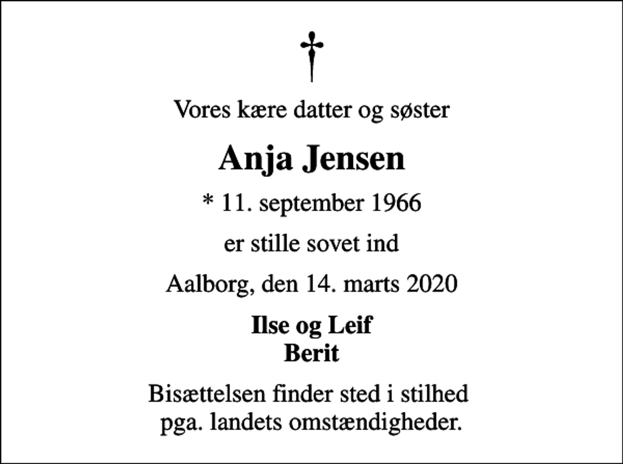 <p>Vores kære datter og søster<br />Anja Jensen<br />* 11. september 1966<br />er stille sovet ind<br />Aalborg, den 14. marts 2020<br />Ilse og Leif Berit<br />Bisættelsen finder sted i stilhed pga. landets omstændigheder.</p>