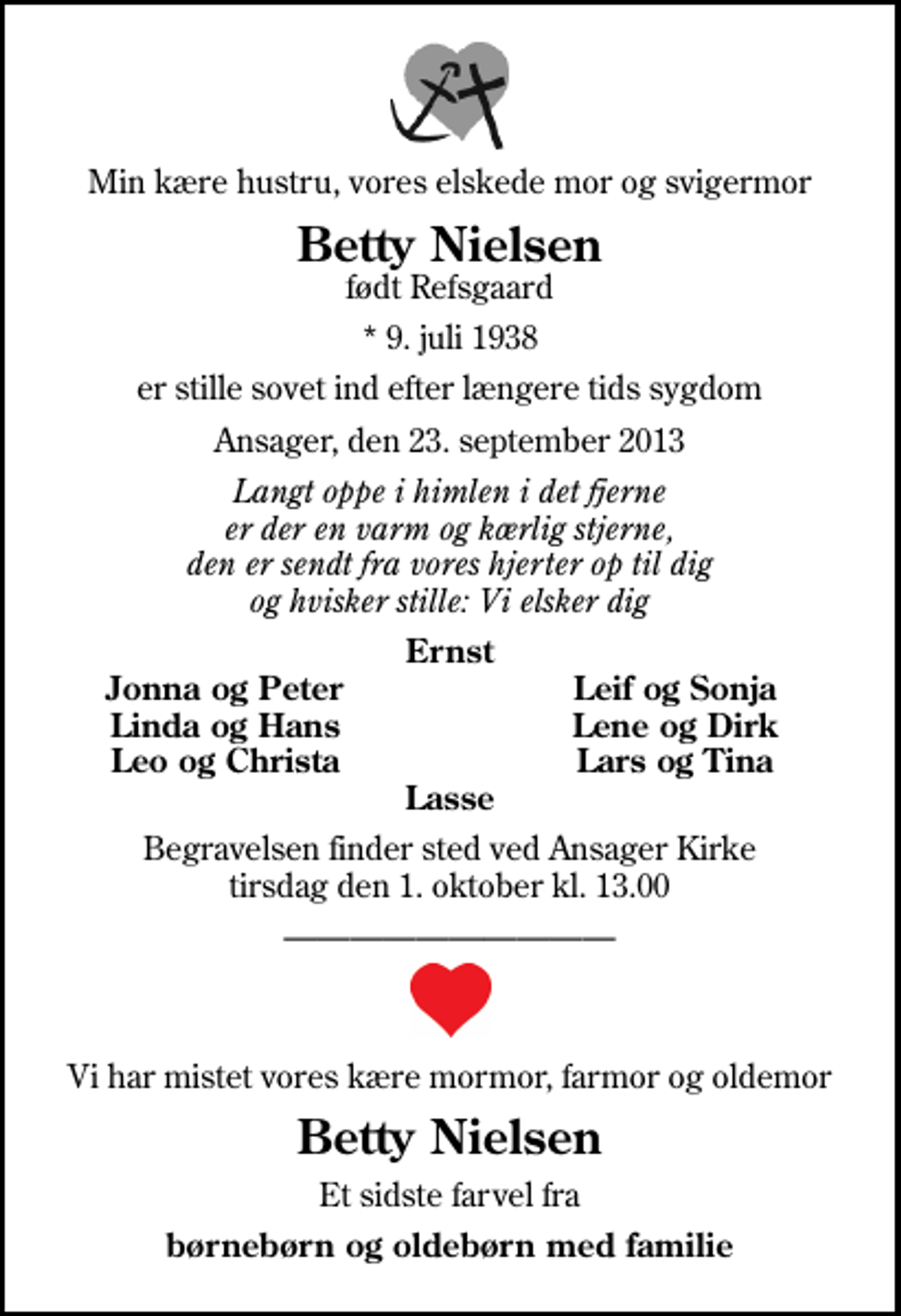 <p>Min kære hustru, vores elskede mor og svigermor<br />Betty Nielsen<br />født Refsgaard<br />* 9. juli 1938<br />er stille sovet ind efter længere tids sygdom<br />Ansager, den 23. september 2013<br />Langt oppe i himlen i det fjerne er der en varm og kærlig stjerne, den er sendt fra vores hjerter op til dig og hvisker stille: Vi elsker dig<br />Ernst<br />Jonna og Peter<br />Leif og Sonja<br />Linda og Hans<br />Lene og Dirk<br />Leo og Christa<br />Lars og Tina<br />Begravelsen finder sted ved Ansager Kirke tirsdag den 1. oktober kl. 13.00<br />Vi har mistet vores kære mormor, farmor og oldemor<br />Betty Nielsen<br />Et sidste farvel fra<br />børnebørn og oldebørn med familie</p>