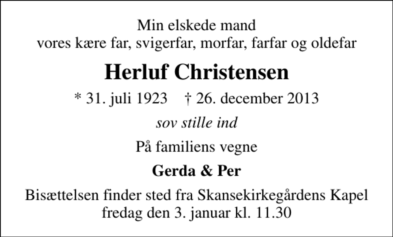 <p>Min elskede mand vores kære far, svigerfar, morfar, farfar og oldefar<br />Herluf Christensen<br />* 31. juli 1923 ✝ 26. december 2013<br />sov stille ind<br />På familiens vegne<br />Gerda &amp; Per<br />Bisættelsen finder sted fra Skansekirkegårdens Kapel fredag den 3. januar kl. 11.30</p>