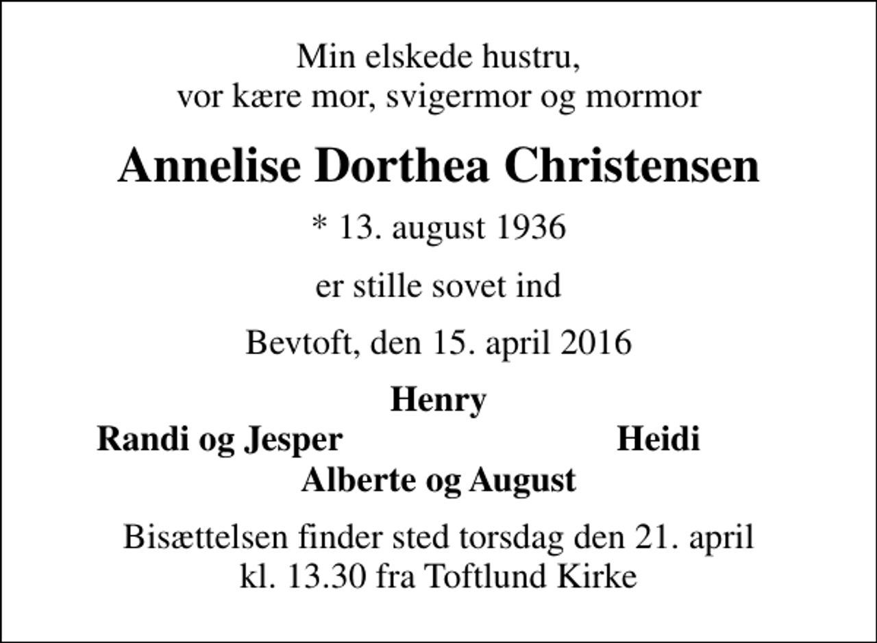 <p>Min elskede hustru, vor kære mor, svigermor og mormor<br />Annelise Dorthea Christensen<br />* 13. august 1936<br />er stille sovet ind<br />Bevtoft, den 15. april 2016<br />Henry<br />Randi og Jesper<br />Heidi<br />Bisættelsen finder sted torsdag den 21. april kl. 13.30 fra Toftlund Kirke</p>