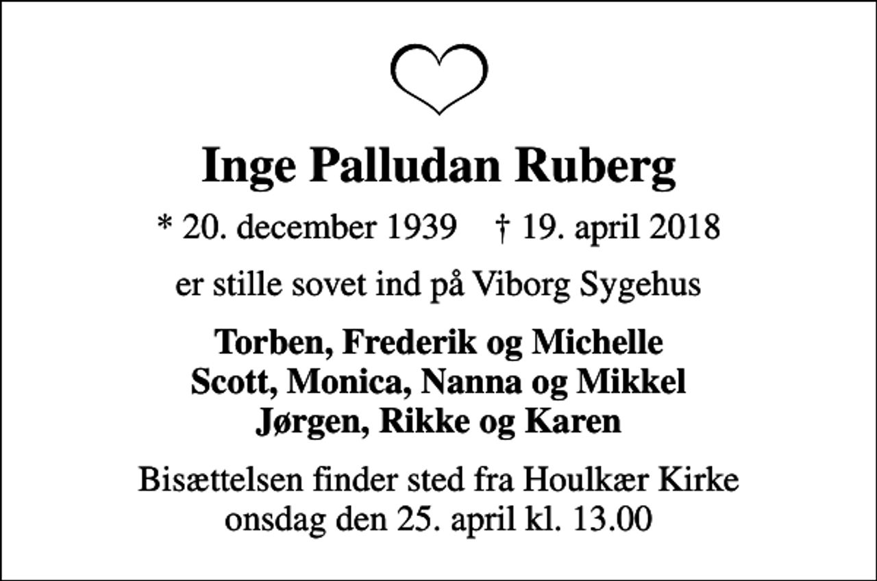 <p>Inge Palludan Ruberg<br />* 20. december 1939 ✝ 19. april 2018<br />er stille sovet ind på Viborg Sygehus<br />Torben, Frederik og Michelle Scott, Monica, Nanna og Mikkel Jørgen, Rikke og Karen<br />Bisættelsen finder sted fra Houlkær Kirke onsdag den 25. april kl. 13.00</p>