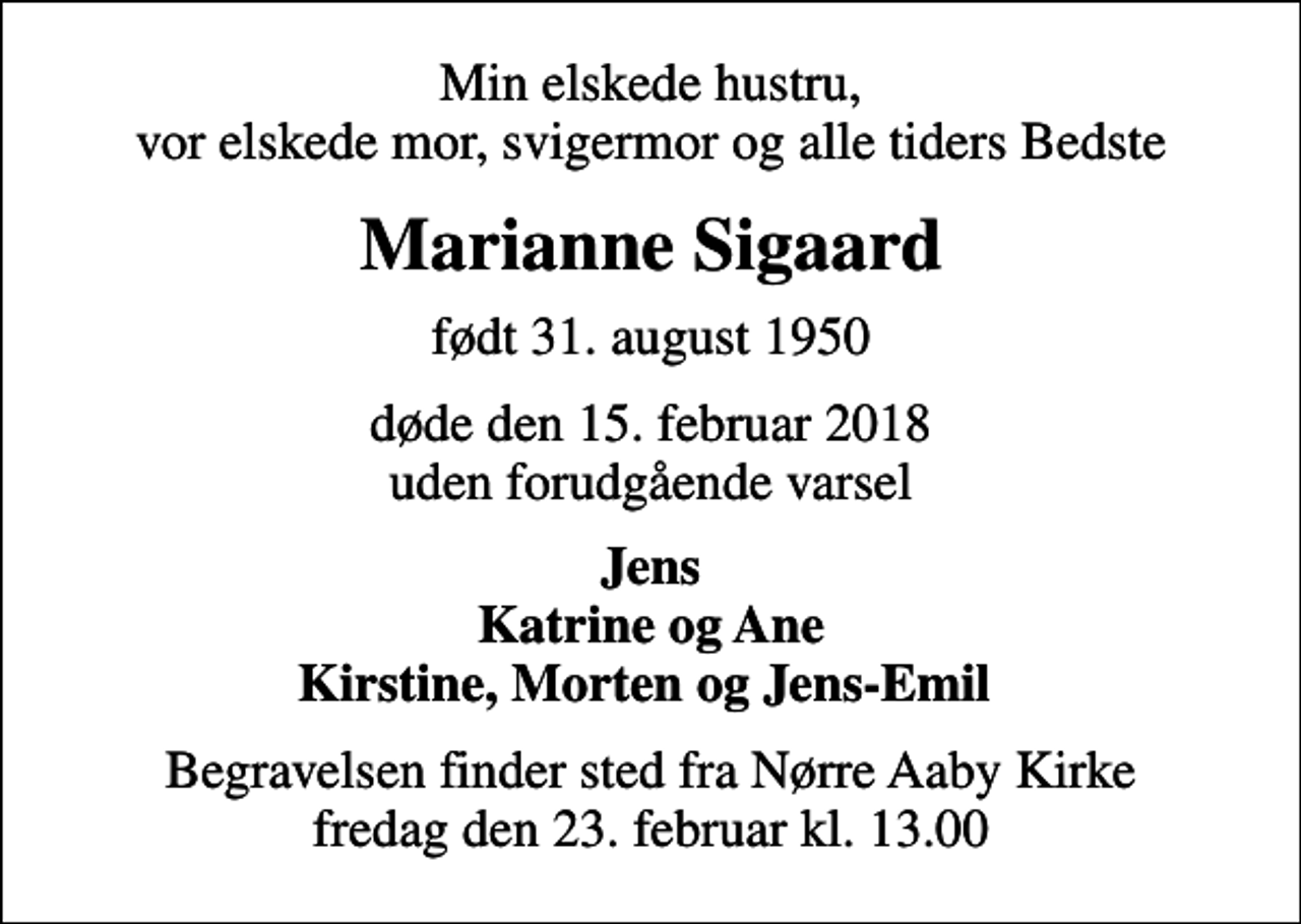 <p>Min elskede hustru, vor elskede mor, svigermor og alle tiders Bedste<br />Marianne Sigaard<br />født 31. august 1950<br />døde den 15. februar 2018 uden forudgående varsel<br />Jens Katrine og Ane Kirstine, Morten og Jens-Emil<br />Begravelsen finder sted fra Nørre Aaby Kirke fredag den 23. februar kl. 13.00</p>