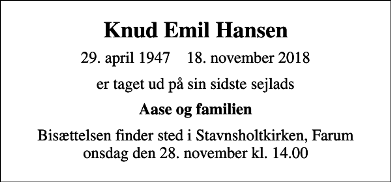 <p>Knud Emil Hansen<br />29. april 1947 18. november 2018<br />er taget ud på sin sidste sejlads<br />Aase og familien<br />Bisættelsen finder sted i Stavnsholtkirken, Farum onsdag den 28. november kl. 14.00</p>