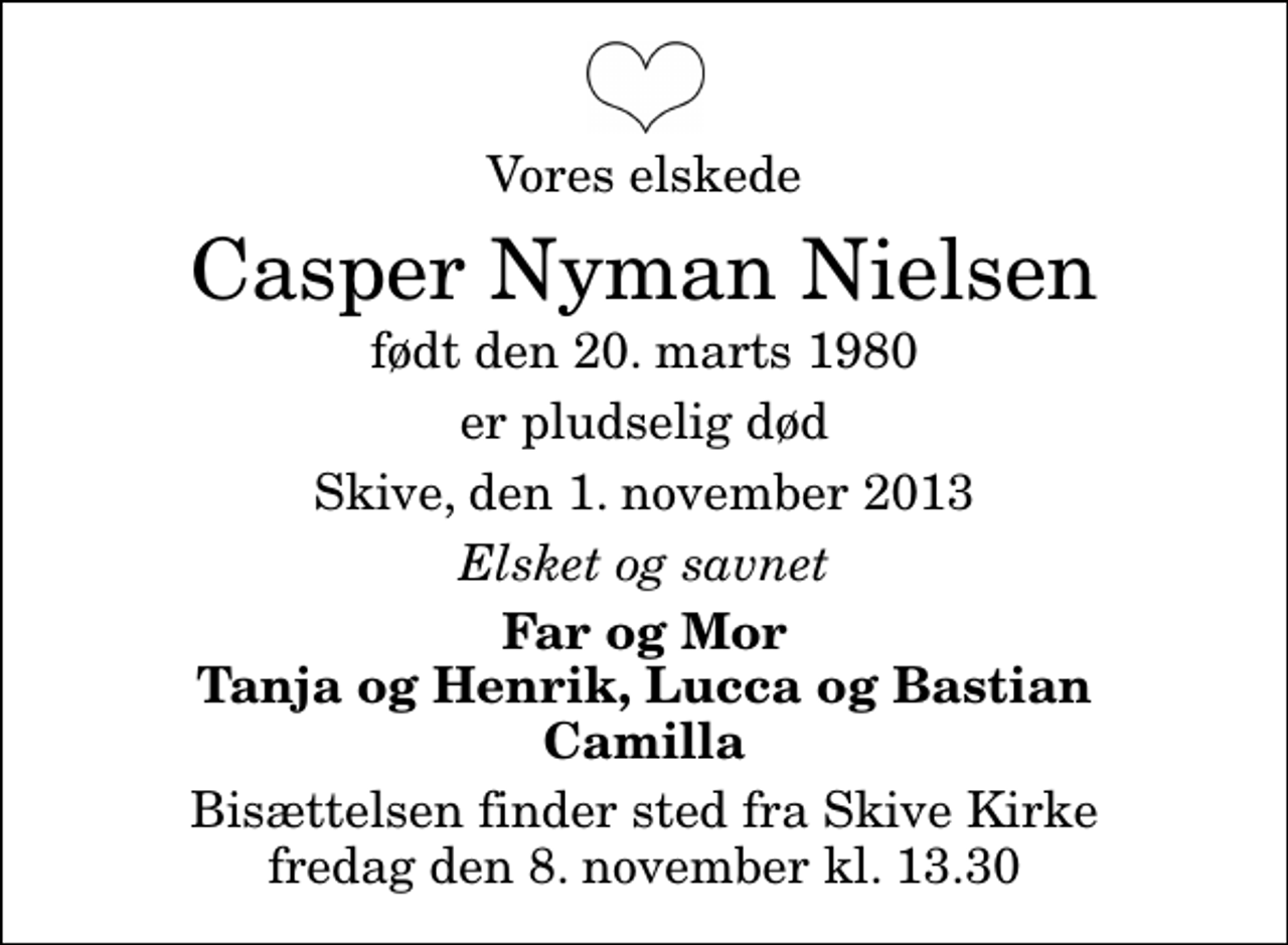 <p>Vores elskede<br />Casper Nyman Nielsen<br />født den 20. marts 1980<br />er pludselig død<br />Skive, den 1. november 2013<br />Elsket og savnet<br />Far og Mor Tanja og Henrik, Lucca og Bastian Camilla<br />Bisættelsen finder sted fra Skive Kirke fredag den 8. november kl. 13.30</p>