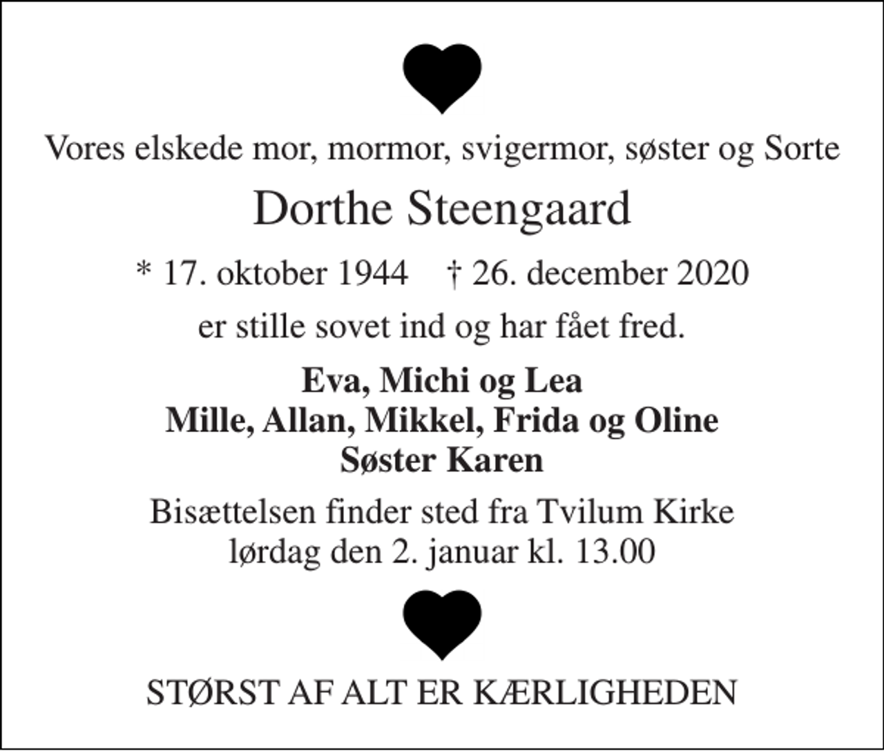 <p>Vores elskede mor, mormor, svigermor, søster og Sorte<br />Dorthe Steengaard<br />*​ 17. oktober 1944​ †​ 26. december 2020<br />er stille sovet ind og har fået fred.<br />Eva, Michi og Lea Mille, Allan, Mikkel, Frida og Oline Søster Karen<br />Bisættelsen finder sted fra Tvilum Kirke lørdag den 2. januar kl. 13.00<br />STØRST AF ALT ER KÆRLIGHEDEN</p>