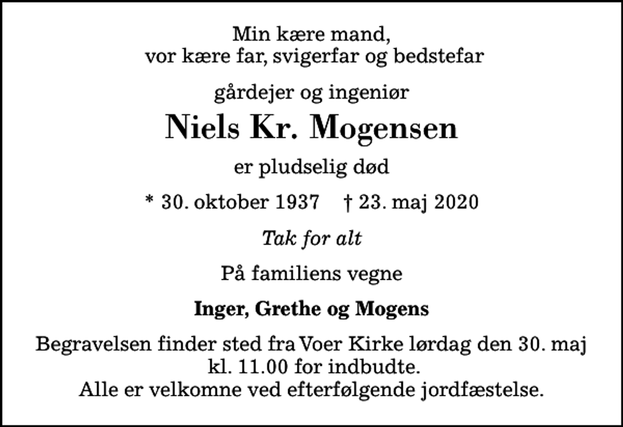 <p>Min kære mand, vor kære far, svigerfar og bedstefar<br />gårdejer og ingeniør<br />Niels Kr. Mogensen<br />er pludselig død<br />* 30. oktober 1937 ✝ 23. maj 2020<br />Tak for alt<br />På familiens vegne<br />Inger, Grethe og Mogens<br />Begravelsen finder sted fra Voer Kirke lørdag den 30. maj kl. 11.00 for indbudte. Alle er velkomne ved efterfølgende jordfæstelse.</p>