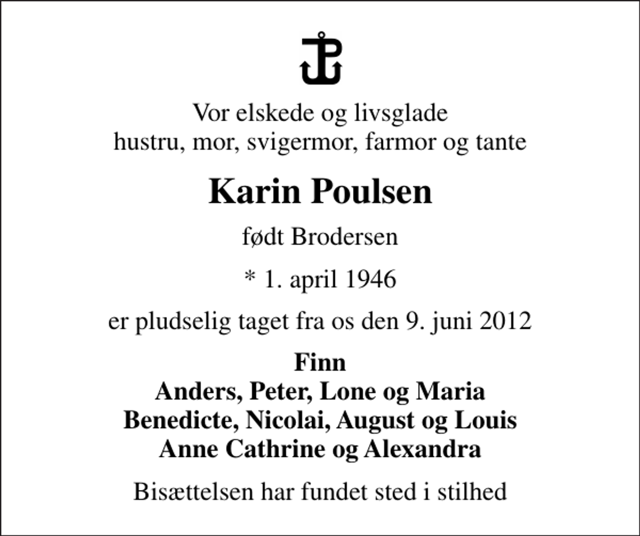 <p>Vor elskede og livsglade hustru, mor, svigermor, farmor og tante<br />Karin Poulsen<br />født Brodersen<br />* 1. april 1946<br />er pludselig taget fra os den 9. juni 2012<br />Finn Anders, Peter, Lone og Maria Benedicte, Nicolai, August og Louis Anne Cathrine og Alexandra<br />Bisættelsen har fundet sted i stilhed</p>