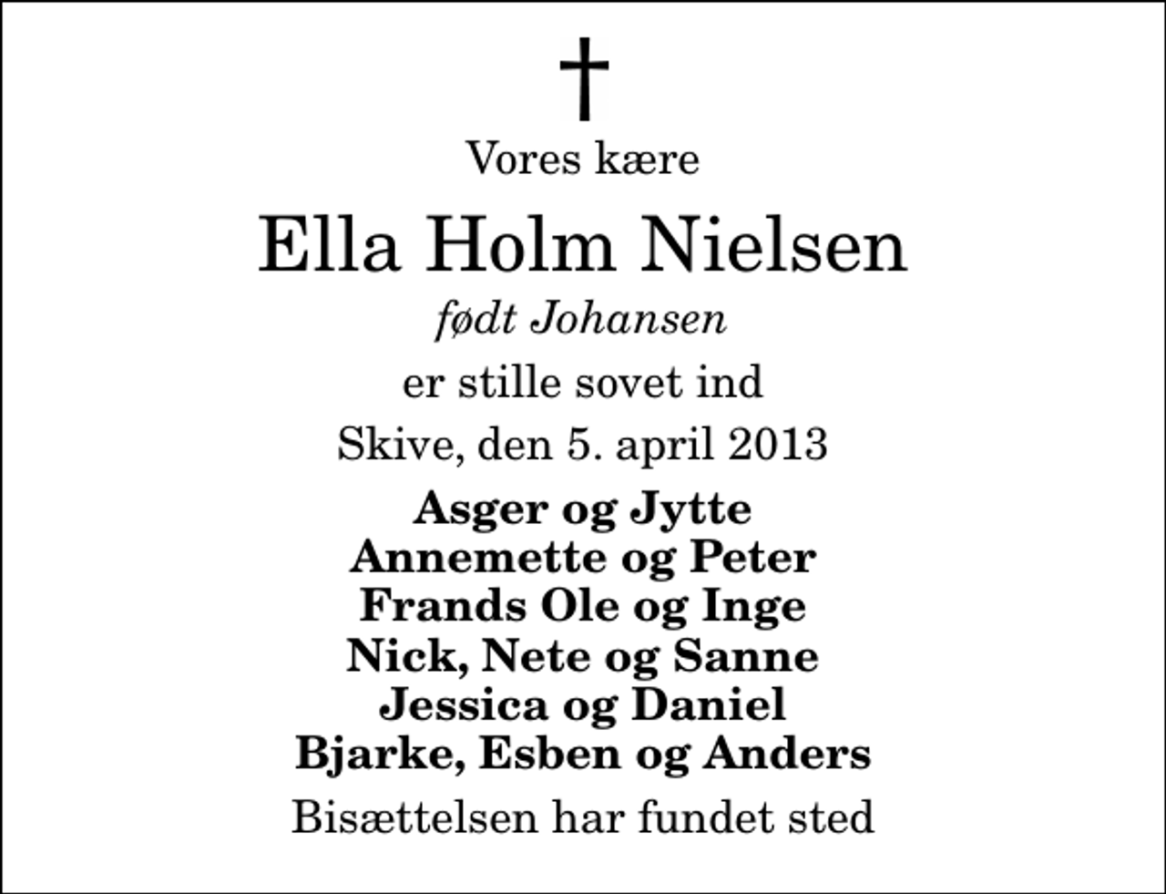 <p>Vores kære<br />Ella Holm Nielsen<br />født Johansen<br />er stille sovet ind<br />Skive, den 5. april 2013<br />Asger og Jytte Annemette og Peter Frands Ole og Inge Nick, Nete og Sanne Jessica og Daniel Bjarke, Esben og Anders<br />Bisættelsen har fundet sted</p>
