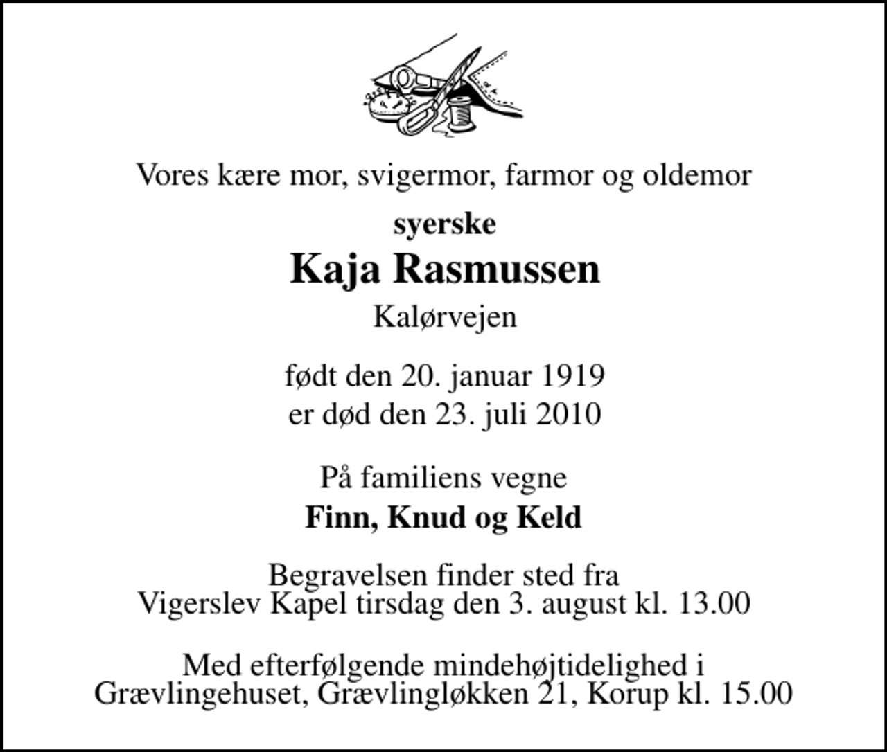 <p>Vores kære mor, svigermor, farmor og oldemor<br />syerske<br />Kaja Rasmussen<br />Kalørvejen<br />født den 20. januar 1919 er død den 23. juli 2010<br />er stille sovet ind<br />Odense, den 23. juli 2010<br />På familiens vegne<br />Finn, Knud og Keld<br />Begravelsen finder sted fra Vigerslev Kapel tirsdag den 3. august kl. 13.00<br />Med efterfølgende mindehøjtidelighed i Grævlingehuset, Grævlingløkken 21, Korup kl. 15.00</p>