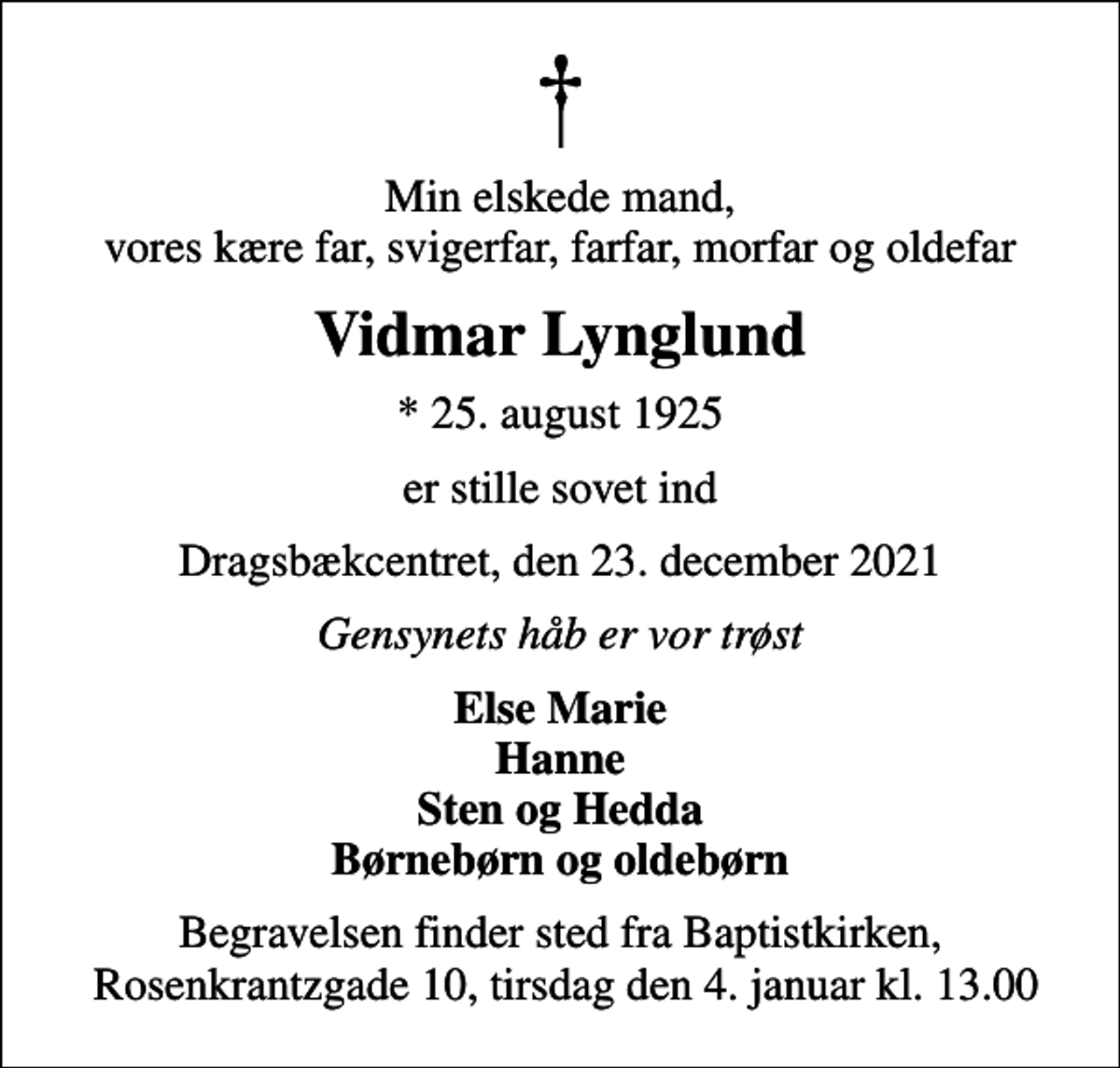 <p>Min elskede mand, vores kære far, svigerfar, farfar, morfar og oldefar<br />Vidmar Lynglund<br />* 25. august 1925<br />er stille sovet ind<br />Dragsbækcentret, den 23. december 2021<br />Gensynets håb er vor trøst<br />Else Marie Hanne Sten og Hedda Børnebørn og oldebørn<br />Begravelsen finder sted fra Baptistkirken, Rosenkrantzgade 10, tirsdag den 4. januar kl. 13.00</p>