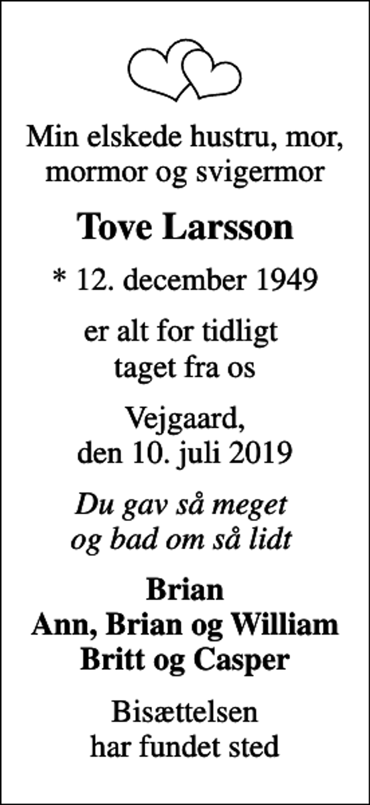 <p>Min elskede hustru, mor, mormor og svigermor<br />Tove Larsson<br />* 12. december 1949<br />er alt for tidligt taget fra os<br />Vejgaard, den 10. juli 2019<br />Du gav så meget og bad om så lidt<br />Brian Ann, Brian og William Britt og Casper<br />Bisættelsen har fundet sted</p>