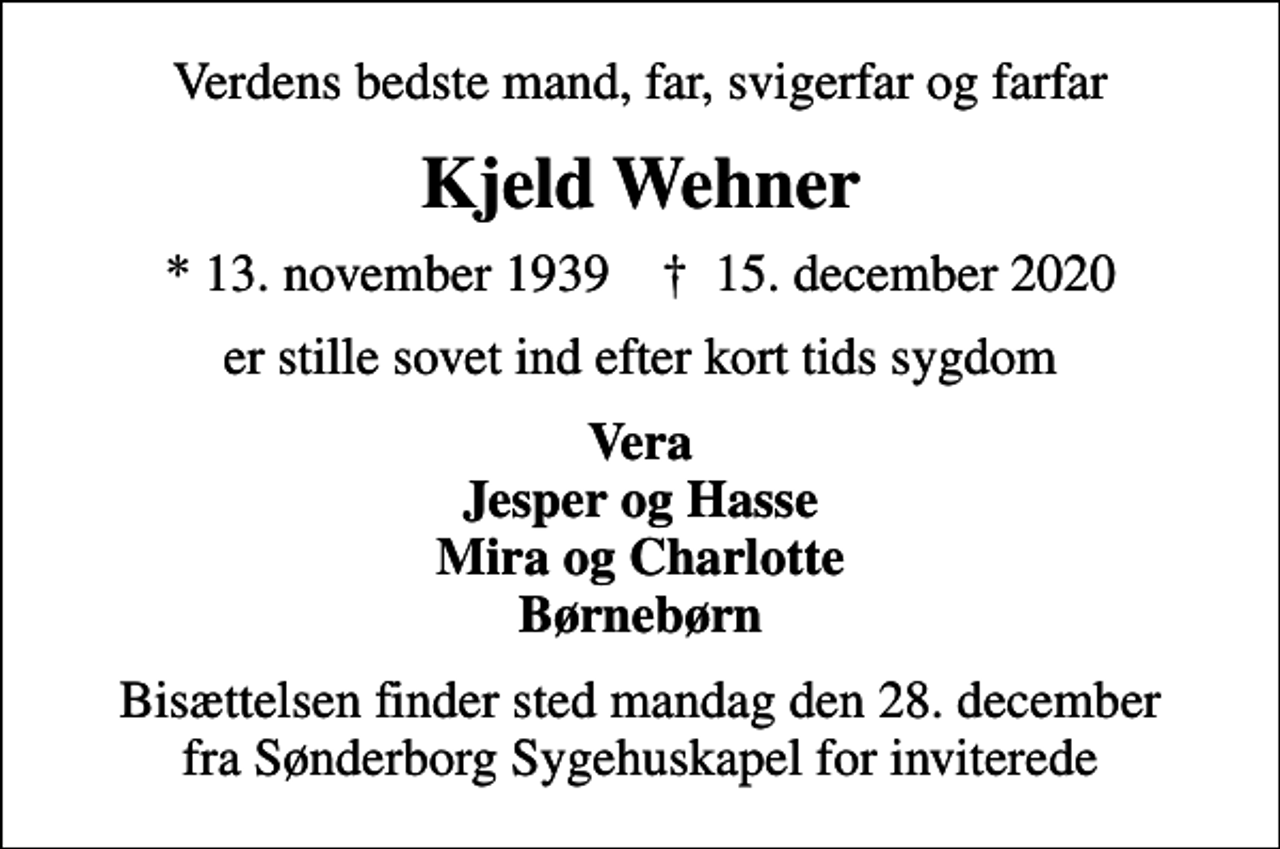 <p>Verdens bedste mand, far, svigerfar og farfar<br />Kjeld Wehner<br />* 13. november 1939 ✝ 15. december 2020<br />er stille sovet ind efter kort tids sygdom<br />Vera Jesper og Hasse Mira og Charlotte Børnebørn<br />Bisættelsen finder sted mandag den 28. december fra Sønderborg Sygehuskapel for inviterede</p>