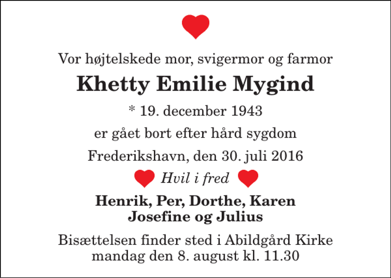 <p>Vor højtelskede mor, svigermor og farmor<br />Khetty Emilie Mygind<br />* 19. december 1943<br />er gået bort efter hård sygdom<br />Frederikshavn, den 30. juli 2016<br />Hvil i fred<br />Henrik, Per, Dorthe, Karen Josefine og Julius<br />Bisættelsen finder sted i Abildgård Kirke mandag den 8. august kl. 11.30</p>