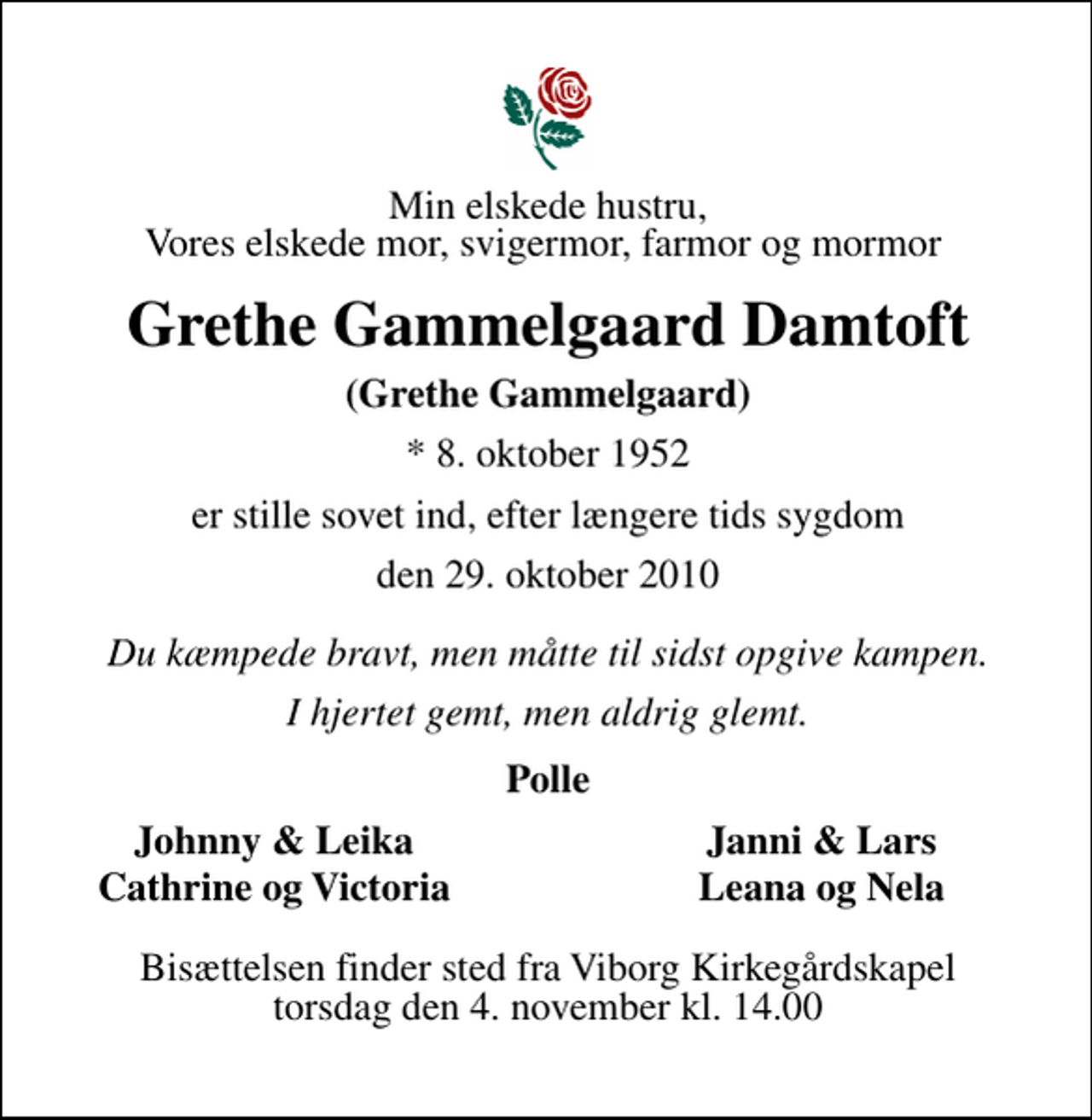 <p>Min elskede hustru, Vores elskede mor, svigermor, farmor og mormor<br />Grethe Gammelgaard Damtoft<br />(Grethe Gammelgaard)<br />* 8. oktober 1952<br />er stille sovet ind, efter længere tids sygdom<br />den 29. oktober 2010<br />Du kæmpede bravt, men måtte til sidst opgive kampen.<br />I hjertet gemt, men aldrig glemt.<br />Polle<br />Johnny &amp; Leika<br />Janni &amp; Lars<br />Cathrine og Victoria<br />Leana og Nela<br />Bisættelsen finder sted fra Viborg Kirkegårdskapel torsdag den 4. november kl. 14.00</p>