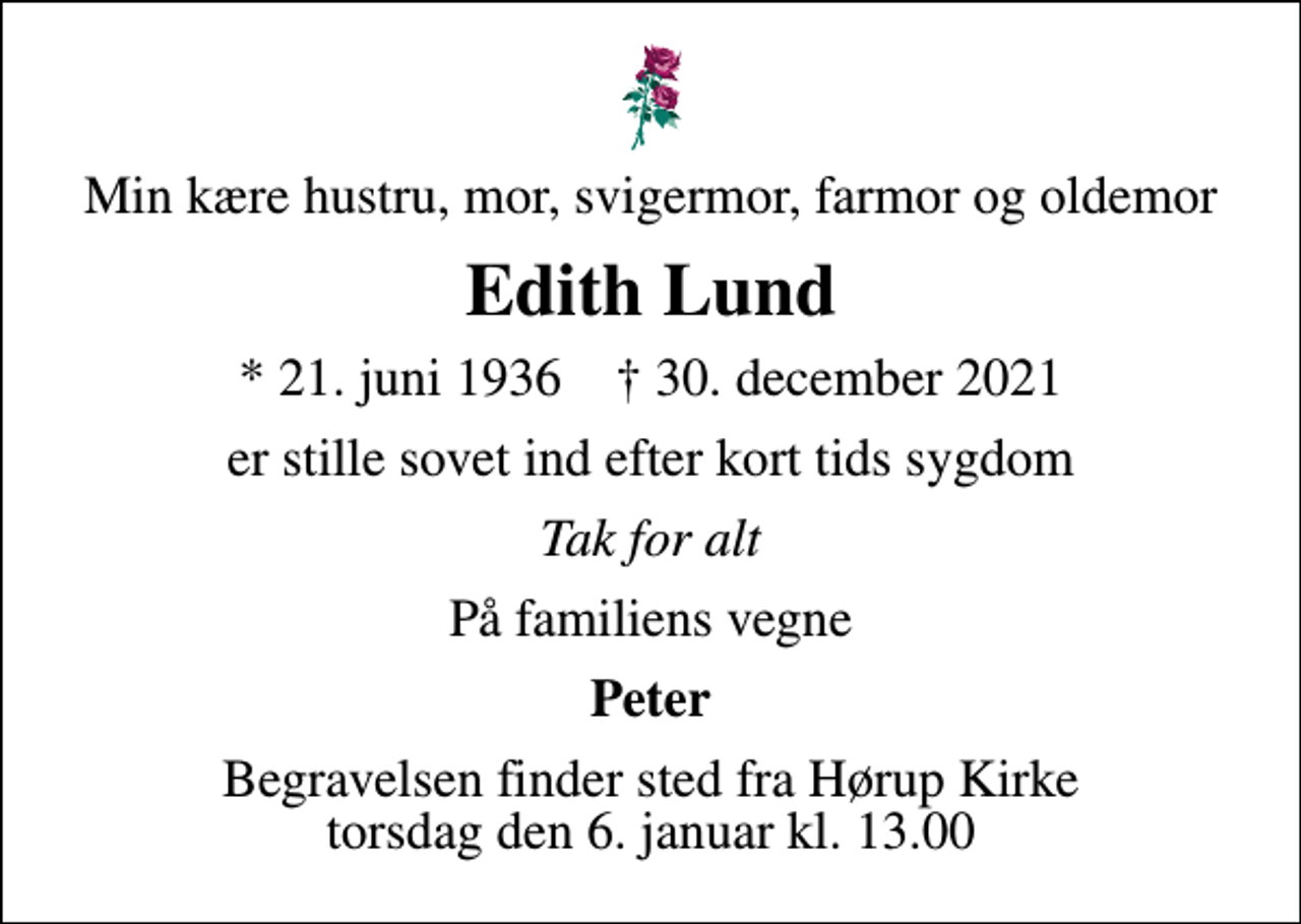 <p>Min kære hustru, mor, svigermor, farmor og oldemor<br />Edith Lund<br />* 21. juni 1936 ✝ 30. december 2021<br />er stille sovet ind efter kort tids sygdom<br />Tak for alt<br />På familiens vegne<br />Peter<br />Begravelsen finder sted fra Hørup Kirke torsdag den 6. januar kl. 13.00</p>