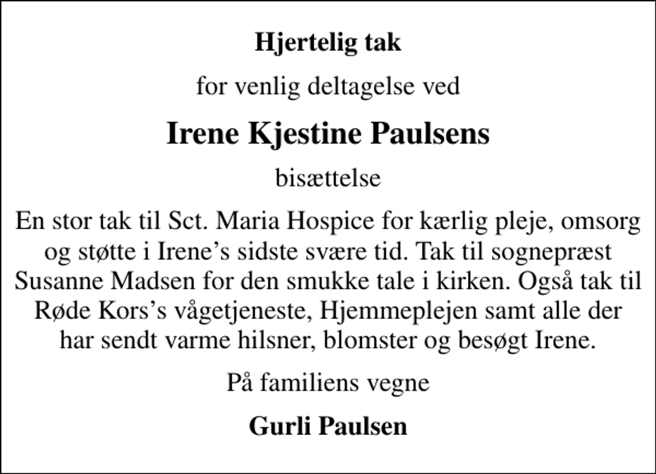 <p>Hjertelig tak<br />for venlig deltagelse ved<br />Irene Kjestine Paulsens<br />bisættelse<br />En stor tak til Sct. Maria Hospice for kærlig pleje, omsorg og støtte i Irenes sidste svære tid. Tak til sognepræst Susanne Madsen for den smukke tale i kirken. Også tak til Røde Korss vågetjeneste, Hjemmeplejen samt alle der har sendt varme hilsner, blomster og besøgt Irene.<br />På familiens vegne<br />Gurli Paulsen</p>