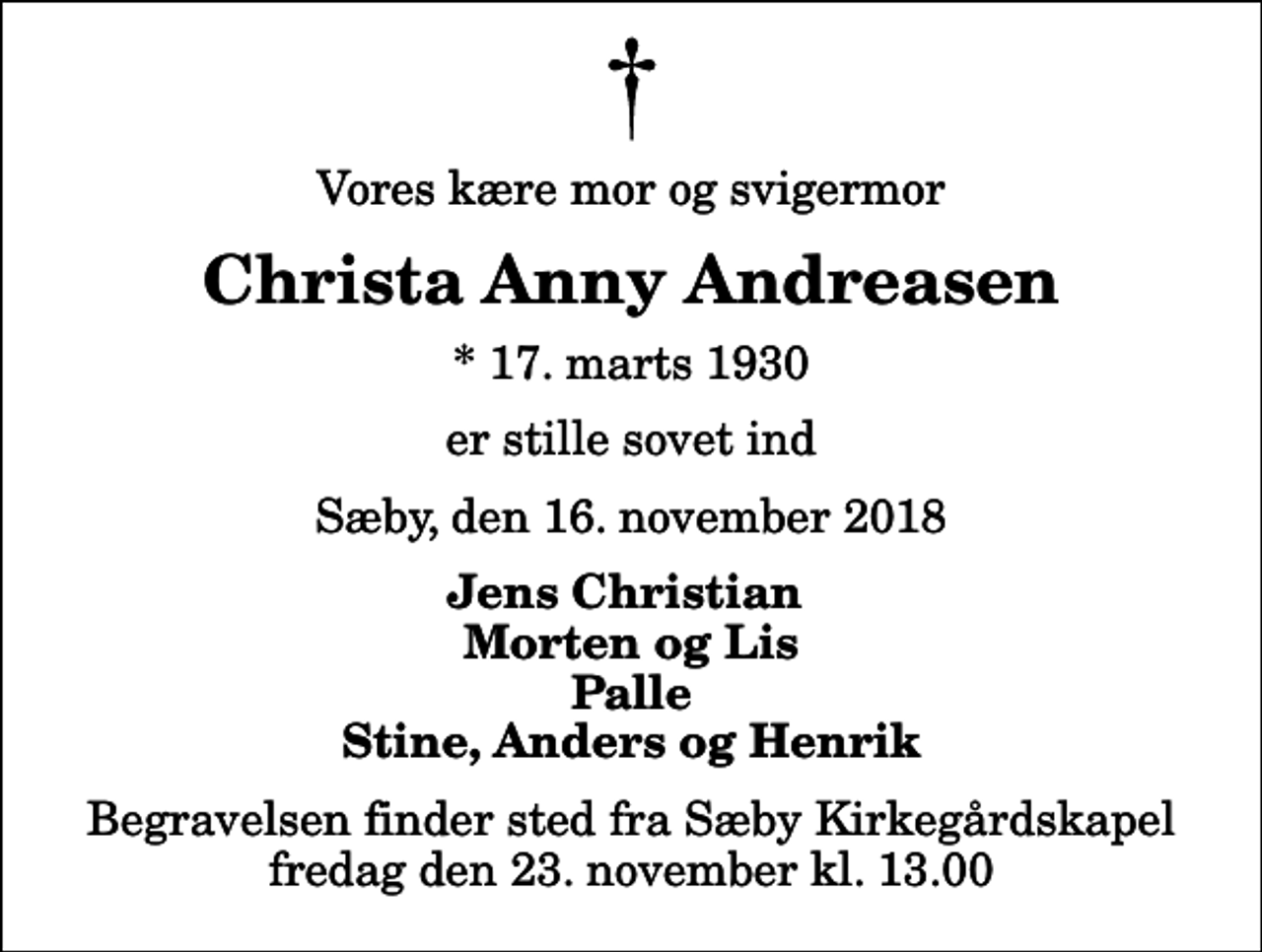 <p>Vores kære mor og svigermor<br />Christa Anny Andreasen<br />* 17. marts 1930<br />er stille sovet ind<br />Sæby, den 16. november 2018<br />Jens Christian Morten og Lis Palle Stine, Anders og Henrik<br />Begravelsen finder sted fra Sæby Kirkegårdskapel fredag den 23. november kl. 13.00</p>