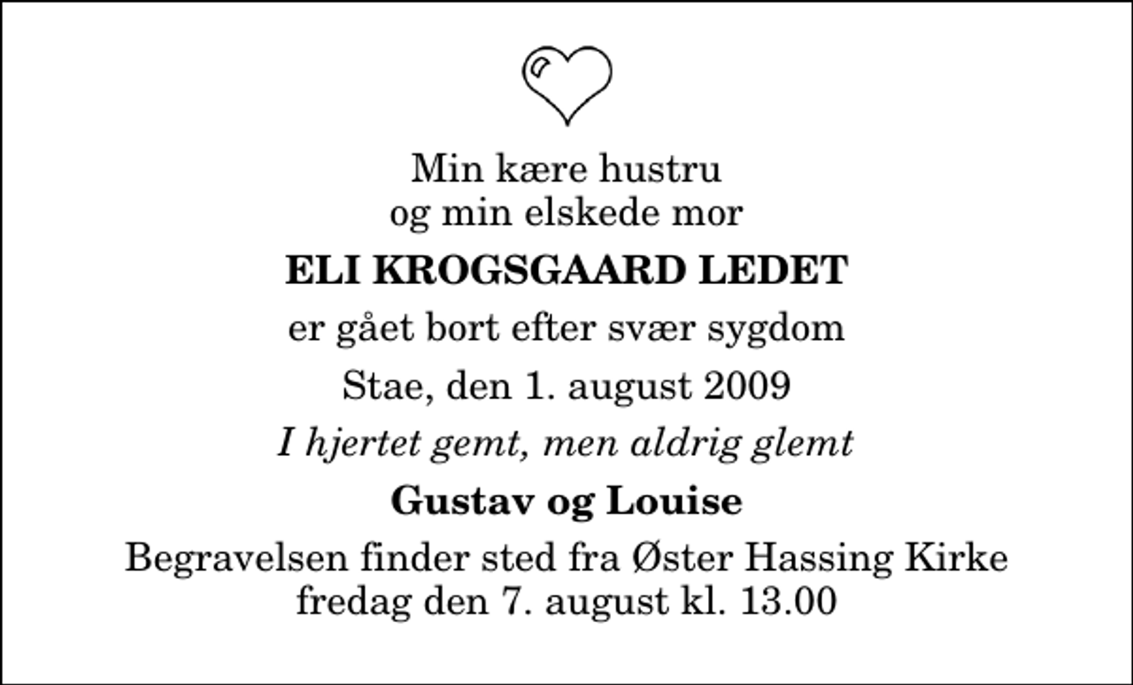 <p>Min kære hustru og min elskede mor<br />Eli Krogsgaard Ledet<br />er gået bort efter svær sygdom<br />Stae, den 1. august 2009<br />I hjertet gemt, men aldrig glemt<br />Gustav og Louise<br />Begravelsen finder sted fra Øster Hassing Kirke fredag den 7. august kl. 13.00</p>