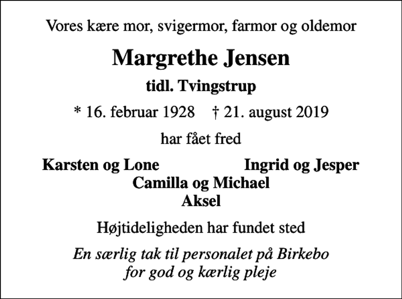 <p>Vores kære mor, svigermor, farmor og oldemor<br />Margrethe Jensen<br />tidl. Tvingstrup<br />* 16. februar 1928 ✝ 21. august 2019<br />har fået fred<br />Karsten og Lone<br />Ingrid og Jesper<br />Højtideligheden har fundet sted<br />En særlig tak til personalet på Birkebo for god og kærlig pleje</p>