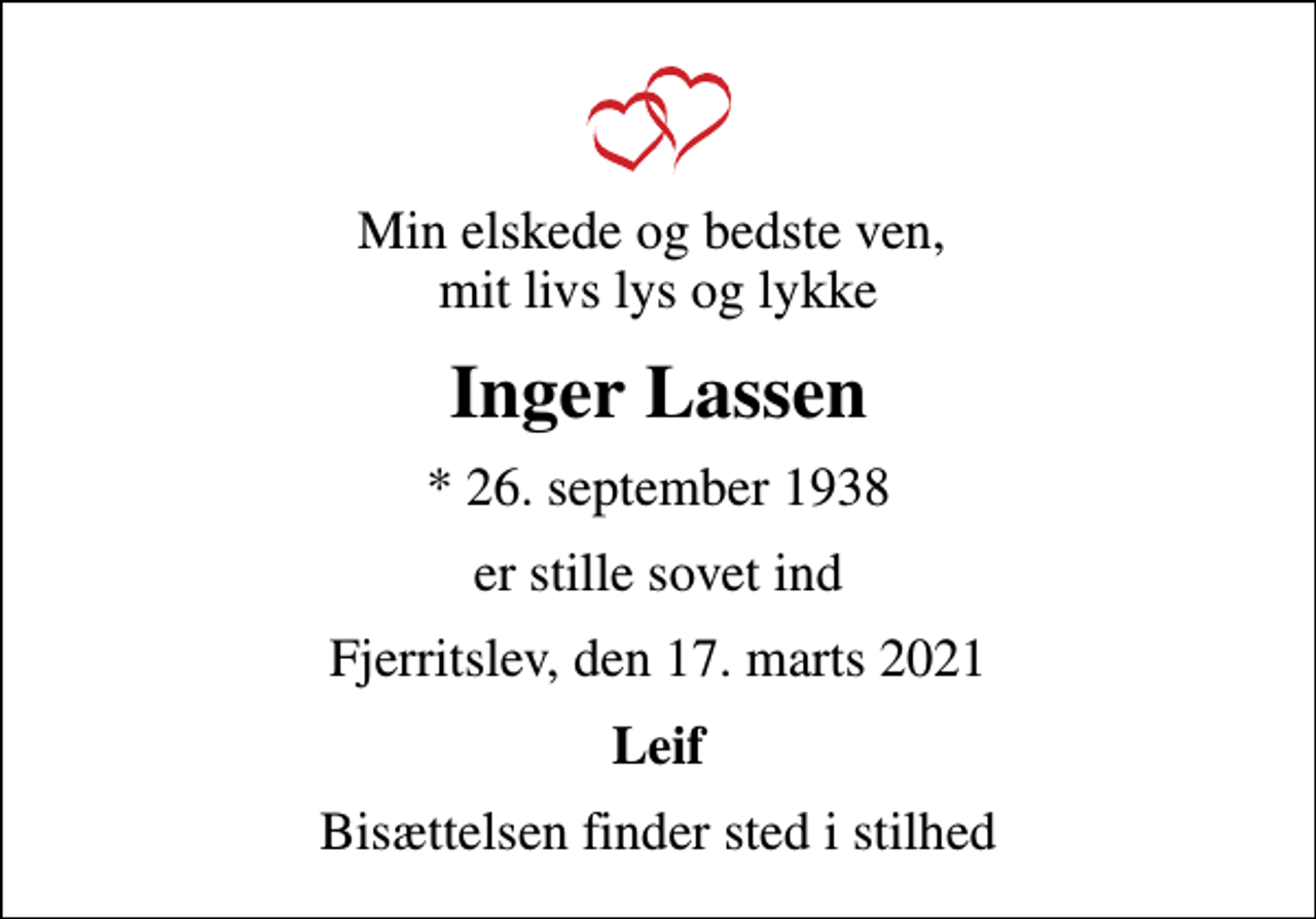 <p>Min elskede og bedste ven, mit livs lys og lykke<br />Inger Lassen<br />* 26. september 1938<br />er stille sovet ind<br />Fjerritslev, den 17. marts 2021<br />Leif<br />Bisættelsen finder sted i stilhed</p>