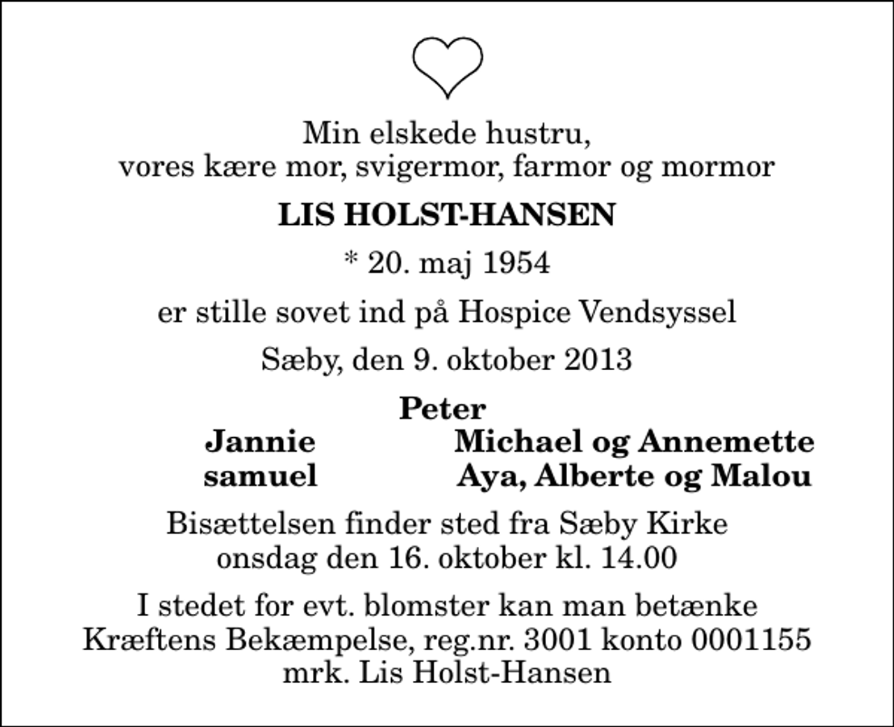 <p>Min elskede hustru, vores kære mor, svigermor, farmor og mormor<br />Lis Holst-Hansen<br />* 20. maj 1954<br />er stille sovet ind på Hospice Vendsyssel<br />Sæby, den 9. oktober 2013<br />Peter<br />Jannie<br />Michael og Annemette<br />samuel<br />Aya, Alberte og Malou<br />Bisættelsen finder sted fra Sæby Kirke onsdag den 16. oktober kl. 14.00<br />I stedet for evt. blomster kan man betænke<br />Kræftens Bekæmpelse reg.4183konto0001155mrk. Lis<br />Holst-Hansen</p>