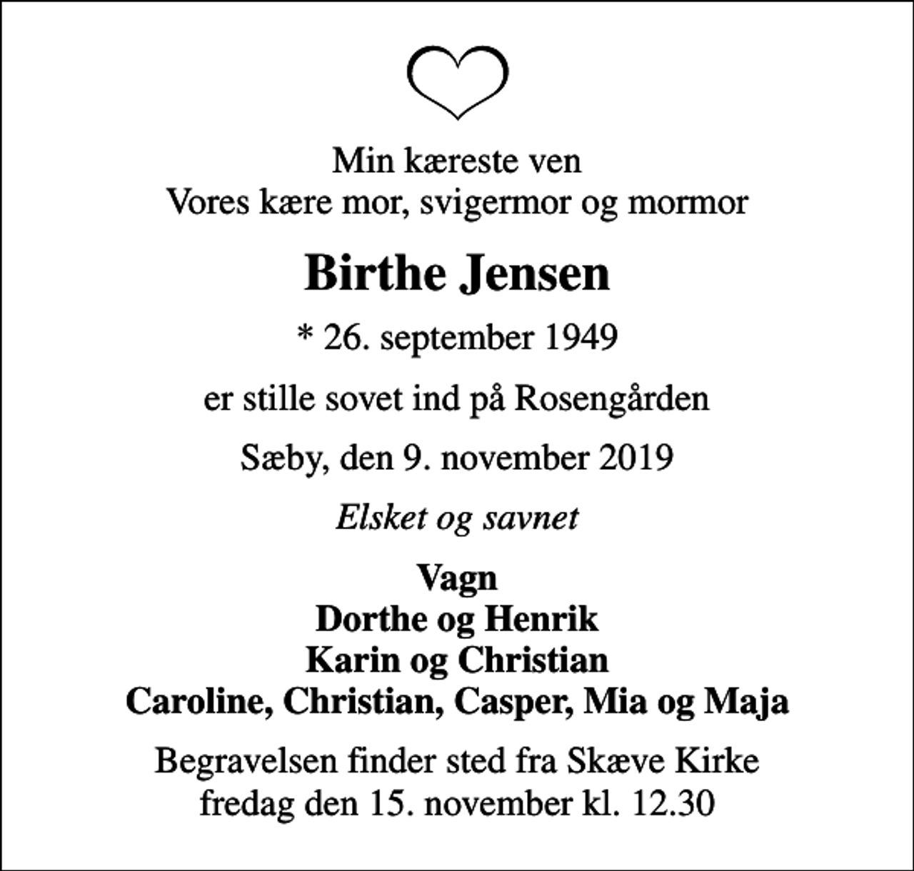 <p>Min kæreste ven Vores kære mor, svigermor og mormor<br />Birthe Jensen<br />* 26. september 1949<br />er stille sovet ind på Rosengården<br />Sæby, den 9. november 2019<br />Elsket og savnet<br />Vagn Dorthe og Henrik Karin og Christian Caroline, Christian, Casper, Mia og Maja<br />Begravelsen finder sted fra Skæve Kirke fredag den 15. november kl. 12.30</p>