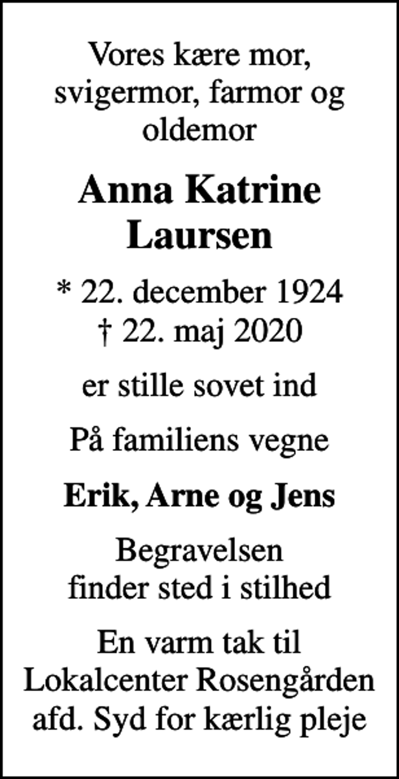 <p>Vores kære mor, svigermor, farmor og oldemor<br />Anna Katrine Laursen<br />* 22. december 1924<br />✝ 22. maj 2020<br />er stille sovet ind<br />På familiens vegne<br />Erik, Arne og Jens<br />Begravelsen finder sted i stilhed<br />En varm tak til Lokalcenter Rosengården afd. Syd for kærlig pleje</p>