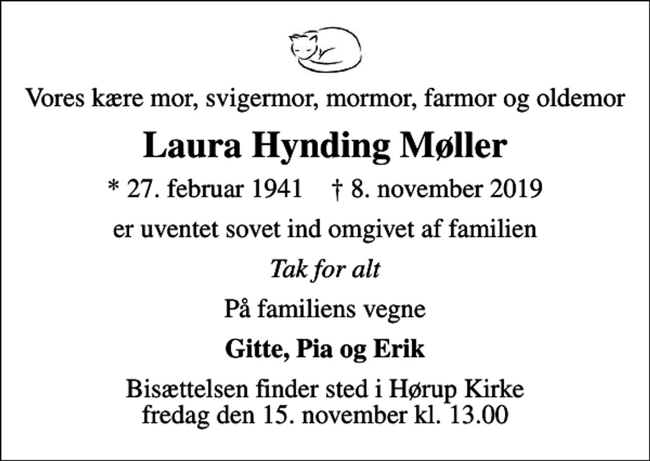<p>Vores kære mor, svigermor, mormor, farmor og oldemor<br />Laura Hynding Møller<br />* 27. februar 1941 ✝ 8. november 2019<br />er uventet sovet ind omgivet af familien<br />Tak for alt<br />På familiens vegne<br />Gitte, Pia og Erik<br />Bisættelsen finder sted i Hørup Kirke fredag den 15. november kl. 13.00</p>