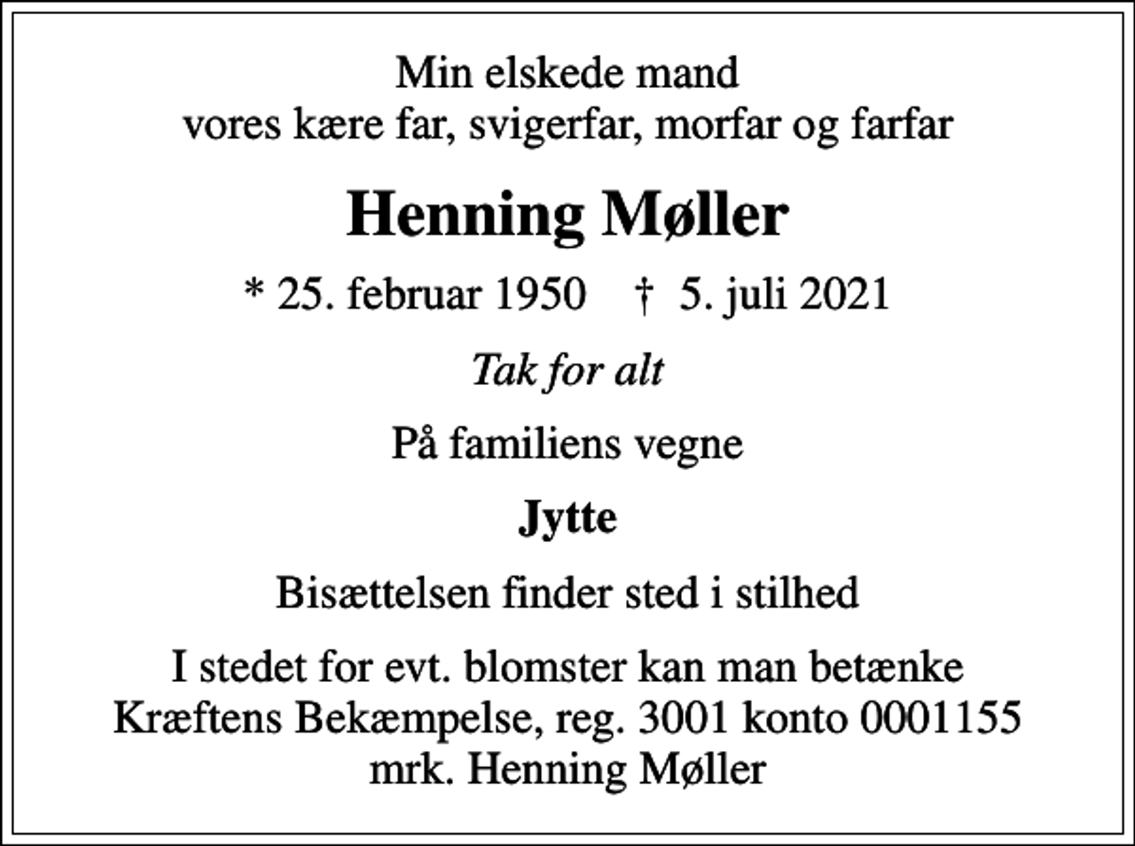<p>Min elskede mand vores kære far, svigerfar, morfar og farfar<br />Henning Møller<br />* 25. februar 1950 ✝ 5. juli 2021<br />Tak for alt<br />På familiens vegne<br />Jytte<br />Bisættelsen finder sted i stilhed<br />I stedet for evt. blomster kan man betænke<br />Kræftens Bekæmpelse reg.3001konto0001155mrk. Henning<br />Møller</p>