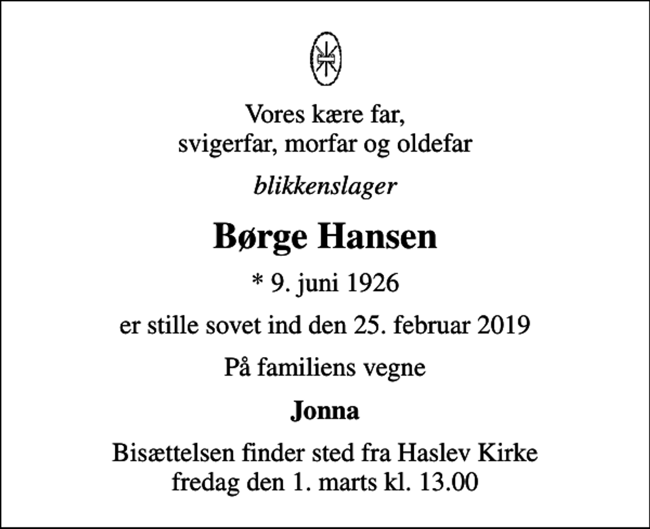 <p>Vores kære far, svigerfar, morfar og oldefar<br />blikkenslager<br />Børge Hansen<br />* 9. juni 1926<br />er stille sovet ind den 25. februar 2019<br />På familiens vegne<br />Jonna<br />Bisættelsen finder sted fra Haslev Kirke fredag den 1. marts kl. 13.00</p>