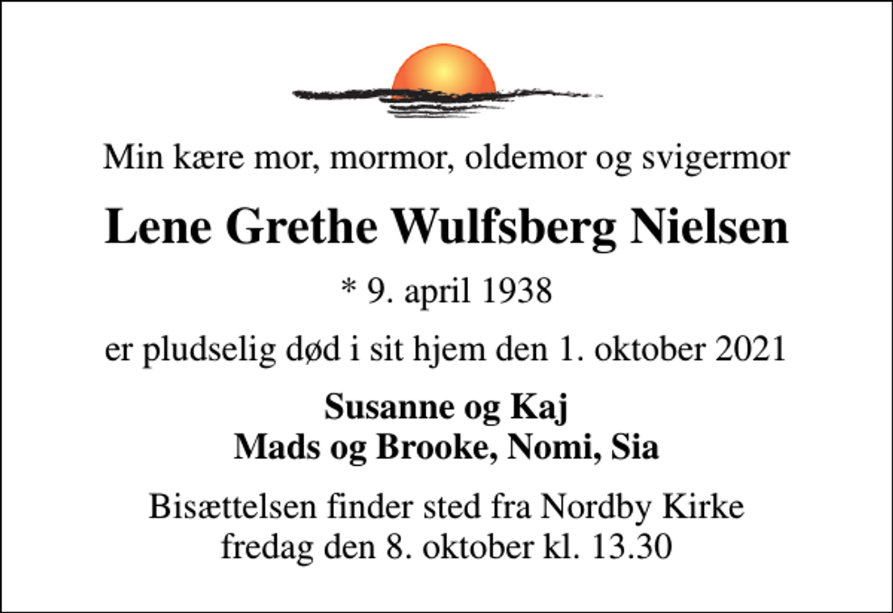 <p>Min kære mor, mormor, oldemor og svigermor<br />Lene Grethe Wulfsberg Nielsen<br />* 9. april 1938<br />er pludselig død i sit hjem den 1. oktober 2021<br />Susanne og Kaj Mads og Brooke, Nomi, Sia<br />Bisættelsen finder sted fra Nordby Kirke fredag den 8. oktober kl. 13.30</p>