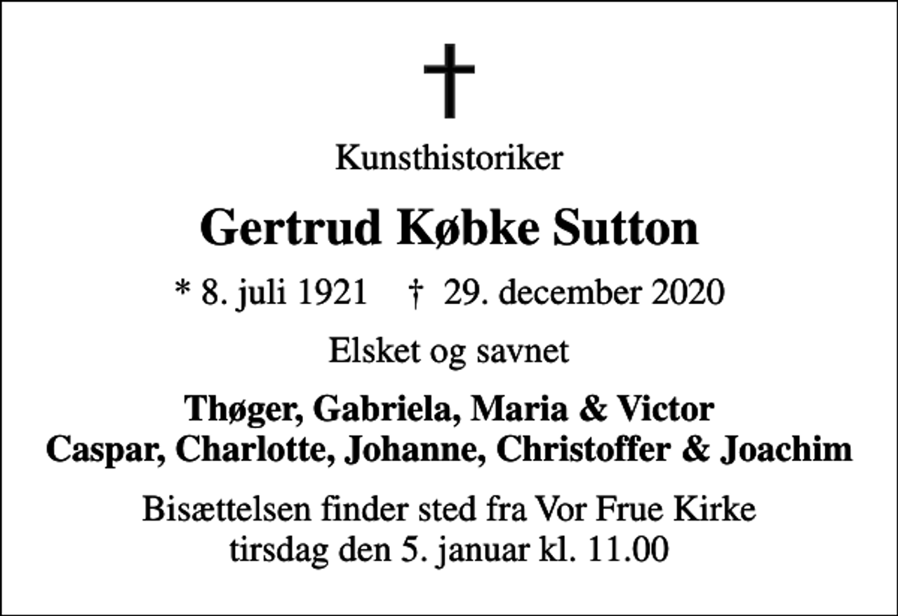 <p>Kunsthistoriker<br />Gertrud Købke Sutton<br />* 8. juli 1921 ✝ 29. december 2020<br />Elsket og savnet<br />Thøger, Gabriela, Maria &amp; Victor Caspar, Charlotte, Johanne, Christoffer &amp; Joachim<br />Bisættelsen finder sted fra Vor Frue Kirke tirsdag den 5. januar kl. 11.00</p>