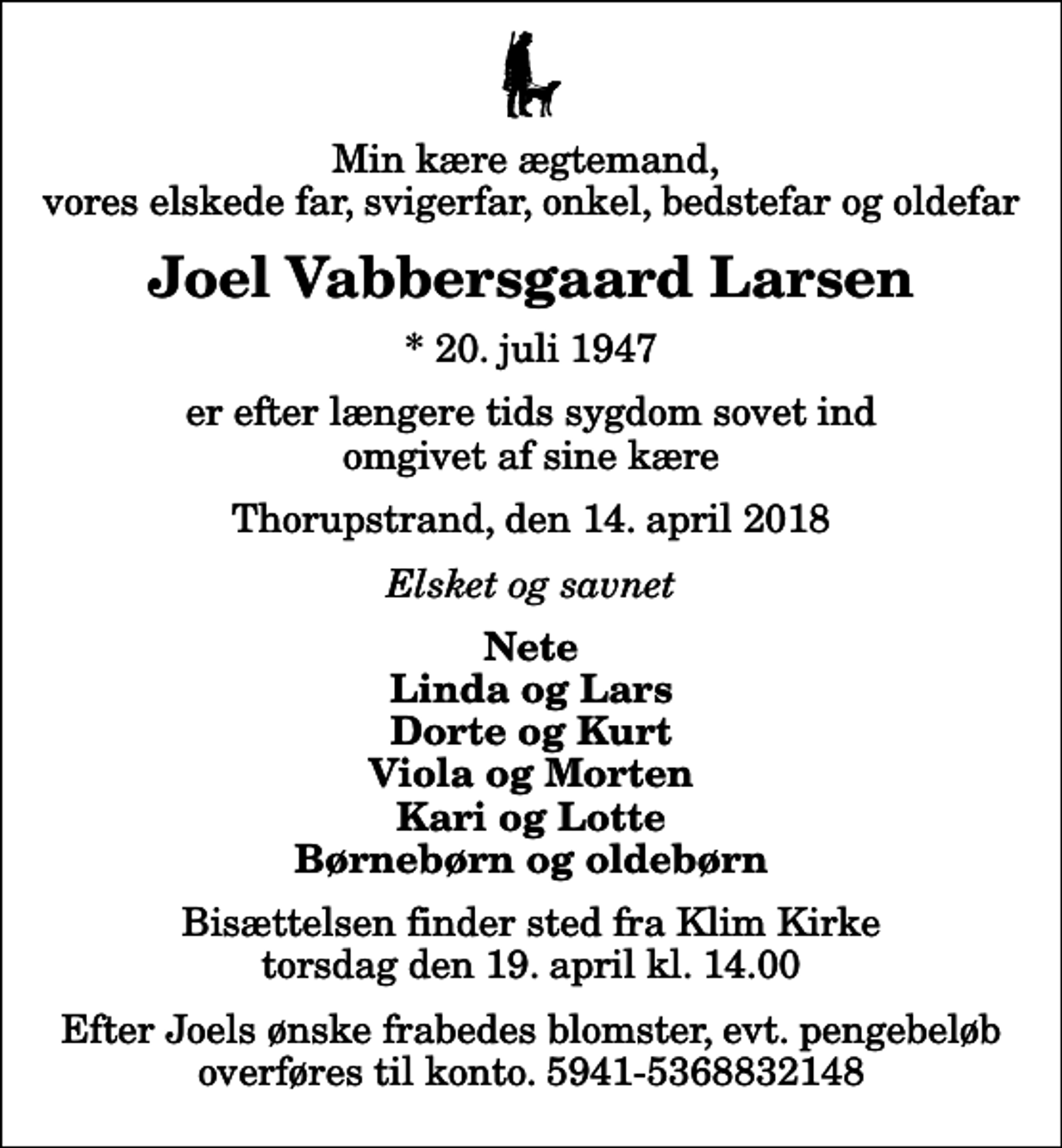 <p>Min kære ægtemand, vores elskede far, svigerfar, onkel, bedstefar og oldefar<br />Joel Vabbersgaard Larsen<br />* 20. juli 1947<br />er efter længere tids sygdom sovet ind omgivet af sine kære<br />Thorupstrand, den 14. april 2018<br />Elsket og savnet<br />Nete Linda og Lars Dorte og Kurt Viola og Morten Kari og Lotte Børnebørn og oldebørn<br />Bisættelsen finder sted fra Klim Kirke torsdag den 19. april kl. 14.00<br />Efter Joels ønske frabedes blomster, evt. pengebeløb overføres til konto. 5941-5368832148</p>