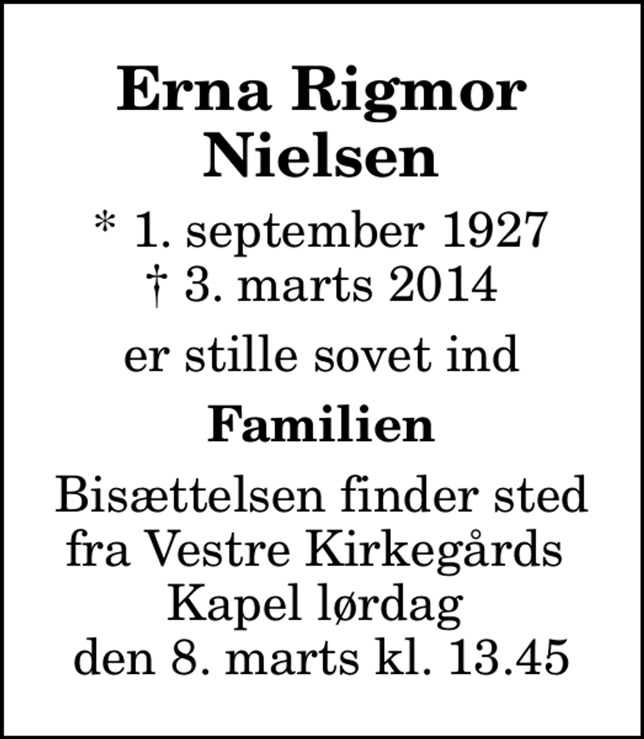 <p>Erna Rigmor Nielsen<br />* 1. september 1927<br />✝ 3. marts 2014<br />er stille sovet ind<br />Familien<br />Bisættelsen finder sted fra Vestre Kirkegårds Kapel lørdag den 8. marts kl. 13.45</p>