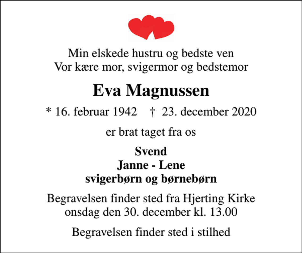 <p>Min elskede hustru og bedste ven Vor kære mor, svigermor og bedstemor<br />Eva Magnussen<br />* 16. februar 1942 ✝ 23. december 2020<br />er brat taget fra os<br />Svend Janne - Lene svigerbørn og børnebørn<br />Begravelsen finder sted fra Hjerting Kirke onsdag den 30. december kl. 13.00<br />Begravelsen finder sted i stilhed</p>