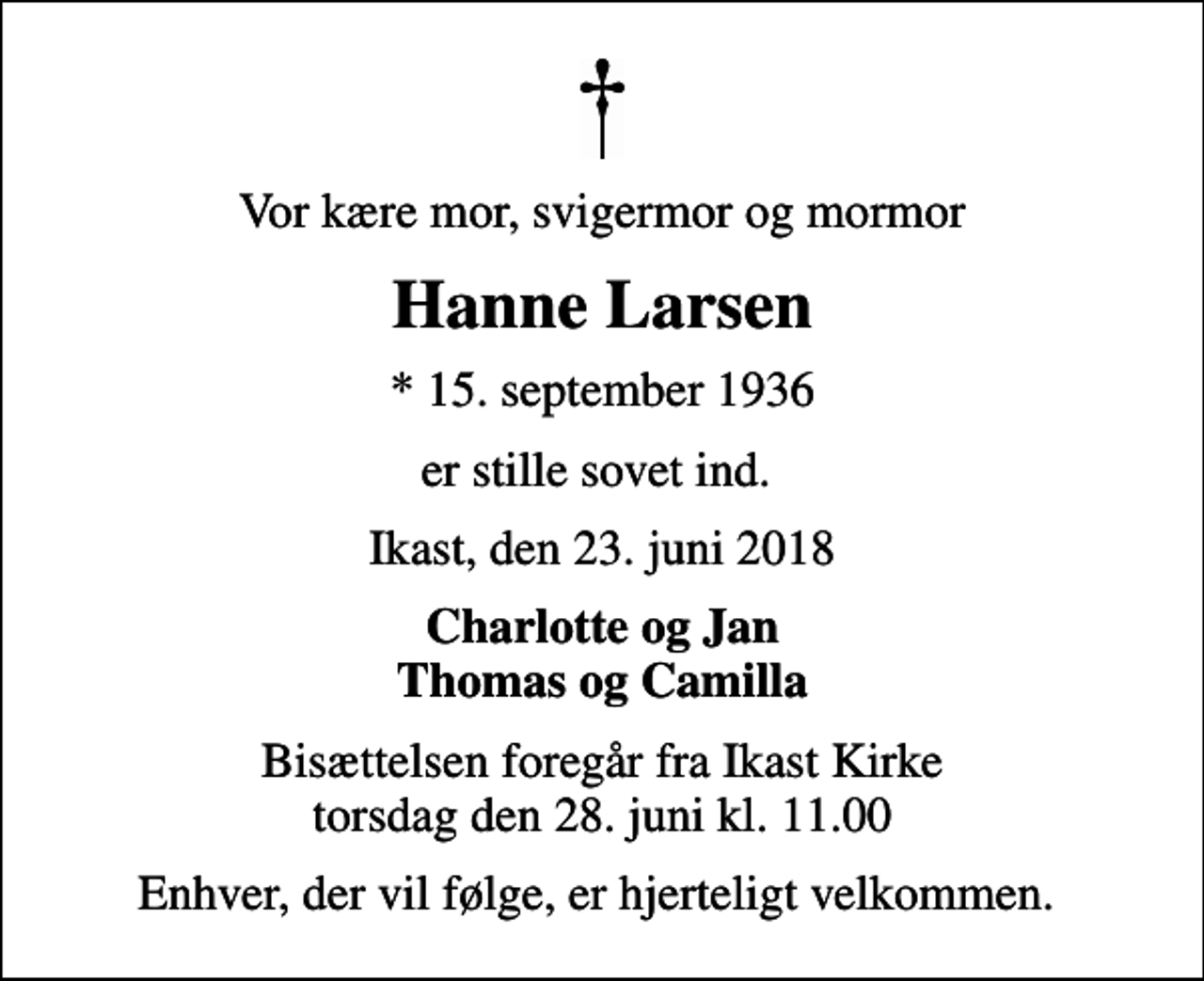 <p>Vor kære mor, svigermor og mormor<br />Hanne Larsen<br />* 15. september 1936<br />er stille sovet ind.<br />Ikast, den 23. juni 2018<br />Charlotte og Jan Thomas og Camilla<br />Bisættelsen foregår fra Ikast Kirke torsdag den 28. juni kl. 11.00<br />Enhver, der vil følge, er hjerteligt velkommen.</p>