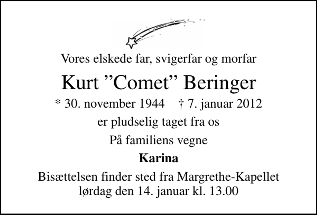 <p>Vores elskede far, svigerfar og morfar<br />Kurt Comet Beringer<br />* 30. november 1944 ✝ 7. januar 2012<br />er pludselig taget fra os<br />På familiens vegne<br />Karina<br />Bisættelsen finder sted fra Margrethe-Kapellet lørdag den 14. januar kl. 13.00</p>