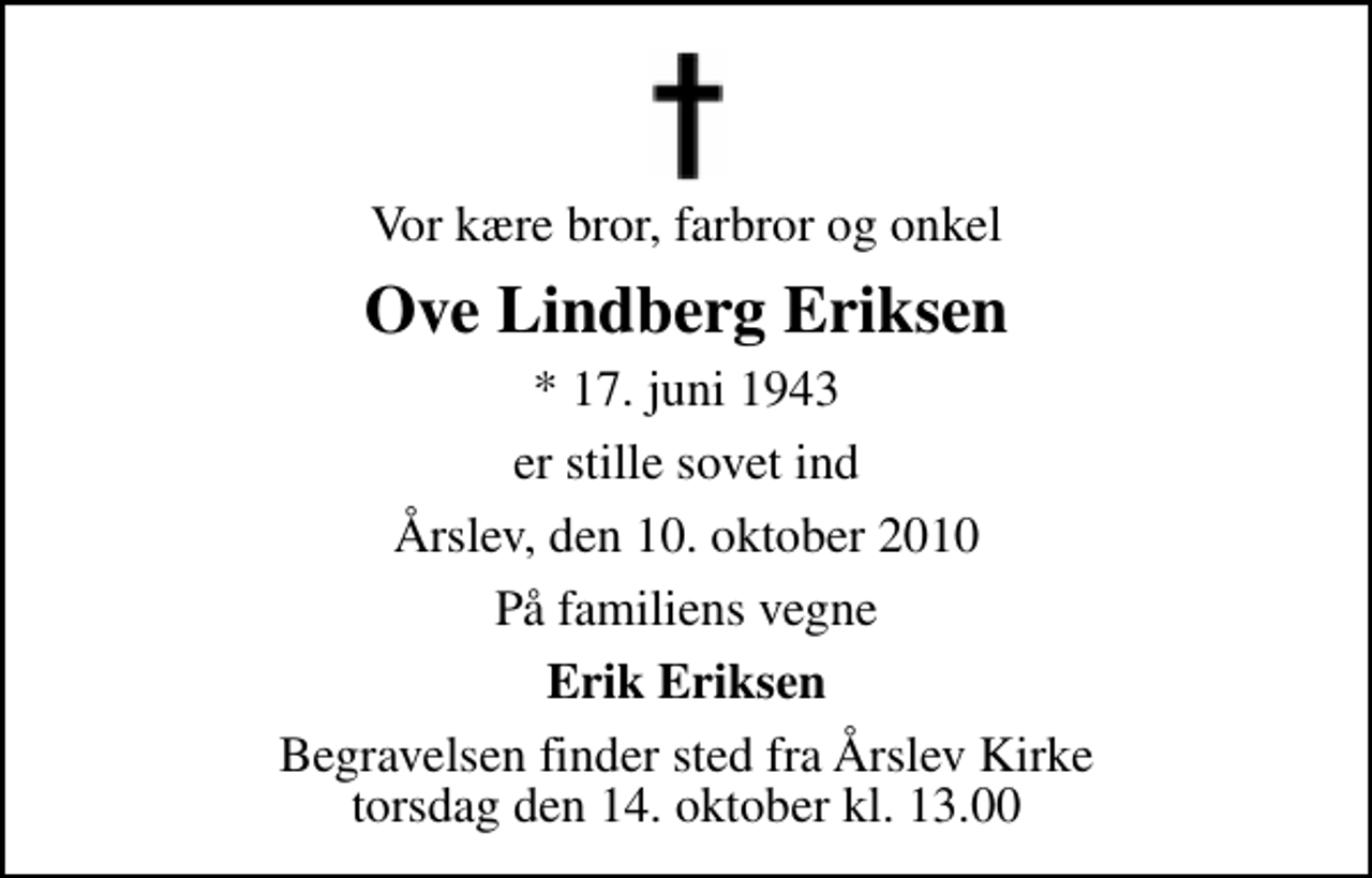 <p>Vor kære bror, farbror og onkel<br />Ove Lindberg Eriksen<br />* 17. juni 1943<br />er stille sovet ind<br />Årslev, den 10. oktober 2010<br />På familiens vegne<br />Erik Eriksen<br />Begravelsen finder sted fra Årslev Kirke torsdag den 14. oktober kl. 13.00</p>