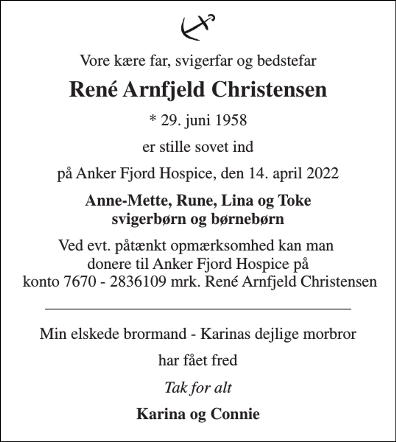 <p>Vore kære far, svigerfar og bedstefar<br />René Arnfjeld Christensen<br />* 29. juni 1958<br />er stille sovet ind<br />på Anker Fjord Hospice, den 14. april 2022<br />Anne-Mette, Rune, Lina og Toke<br />svigerbørn og børnebørn<br />Ved evt. påtænkt opmærksomhed kan man donere til Anker Fjord Hospice på konto 7670 - 2836109 mrk. René Arnfjeld Christensen<br />Min elskede brormand - Karinas dejlige morbror<br />har fået fred<br />Tak for alt<br />Karina og Connie</p>