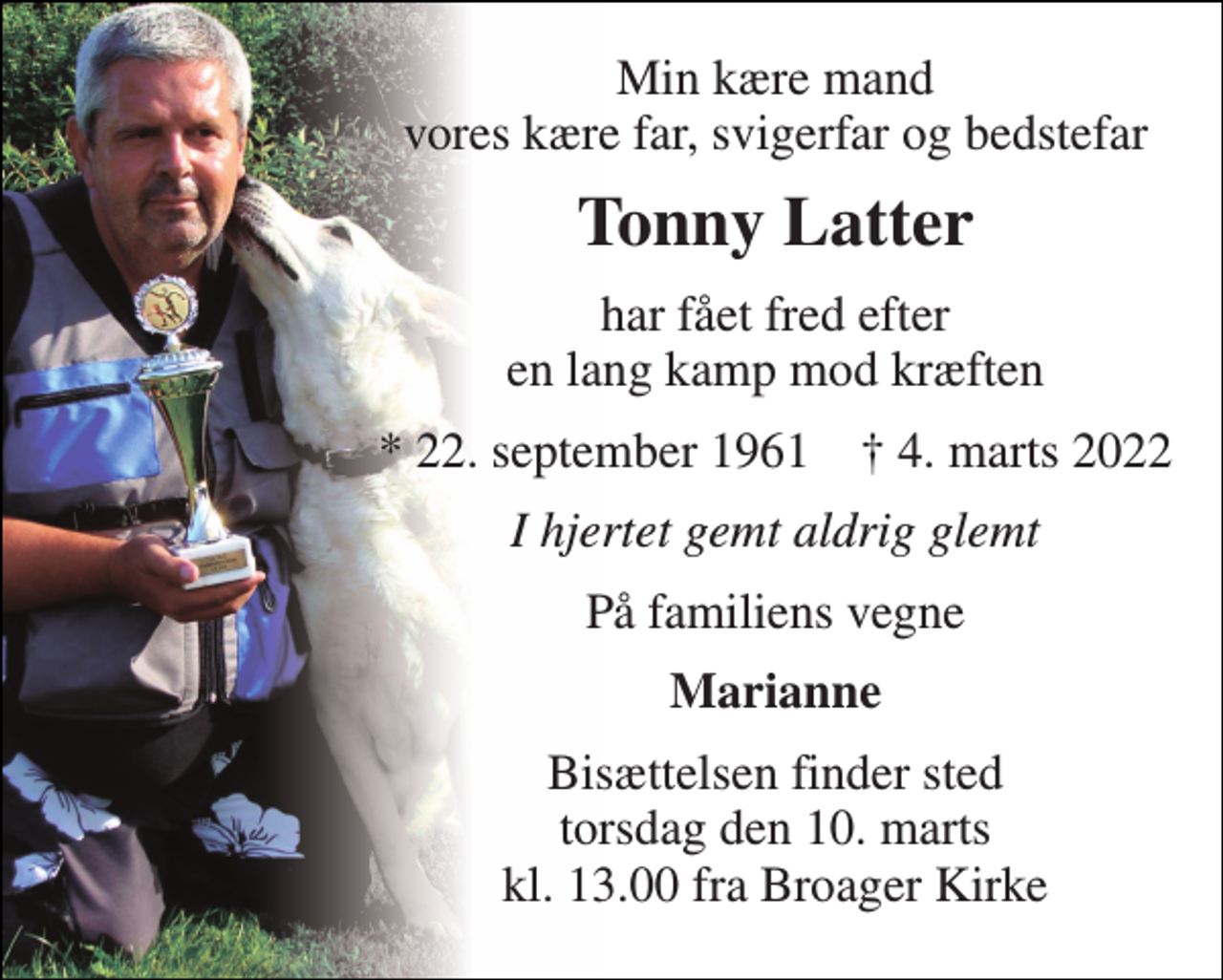 <p>Min kære mand vores kære far, svigerfar og bedstefar<br />Tonny Latter<br />har fået fred efter en lang kamp mod kræften<br />*​ 22. september 1961​ †​ 4. marts 2022<br />I hjertet gemt aldrig glemt<br />På familiens vegne<br />Marianne<br />Bisættelsen​ finder sted torsdag den 10. marts​ kl. 13.00 fra Broager Kirke</p>