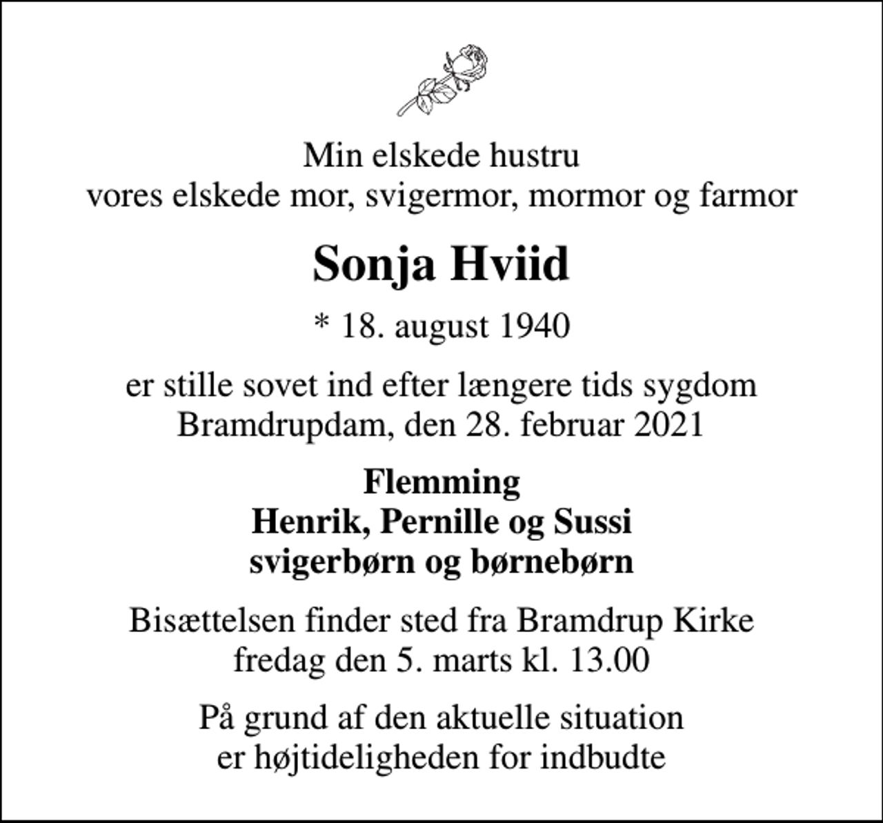 <p>Min elskede hustru vores elskede mor, svigermor, mormor og farmor<br />Sonja Hviid<br />* 18. august 1940<br />er stille sovet ind efter længere tids sygdom Bramdrupdam, den 28. februar 2021<br />Flemming Henrik, Pernille og Sussi svigerbørn og børnebørn<br />Bisættelsen finder sted fra Bramdrup Kirke fredag den 5. marts kl. 13.00<br />På grund af den aktuelle situation er højtideligheden for indbudte</p>