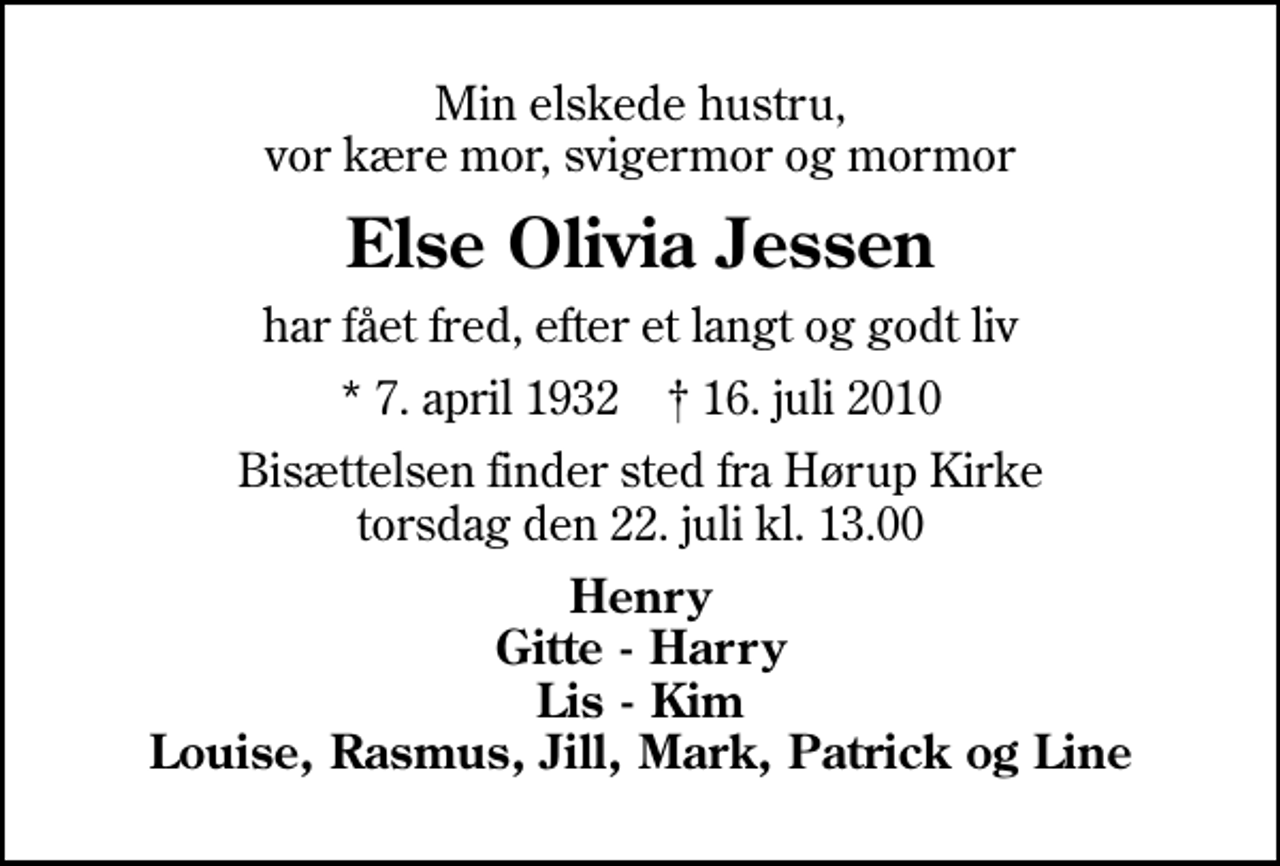 <p>Min elskede hustru, vor kære mor, svigermor og mormor<br />Else Olivia Jessen<br />har fået fred, efter et langt og godt liv<br />* 7. april 1932 ✝ 16. juli 2010<br />Bisættelsen finder sted fra Hørup Kirke torsdag den 22. juli kl. 13.00<br />Henry Gitte - Harry Lis - Kim Louise, Rasmus, Jill, Mark, Patrick og Line</p>
