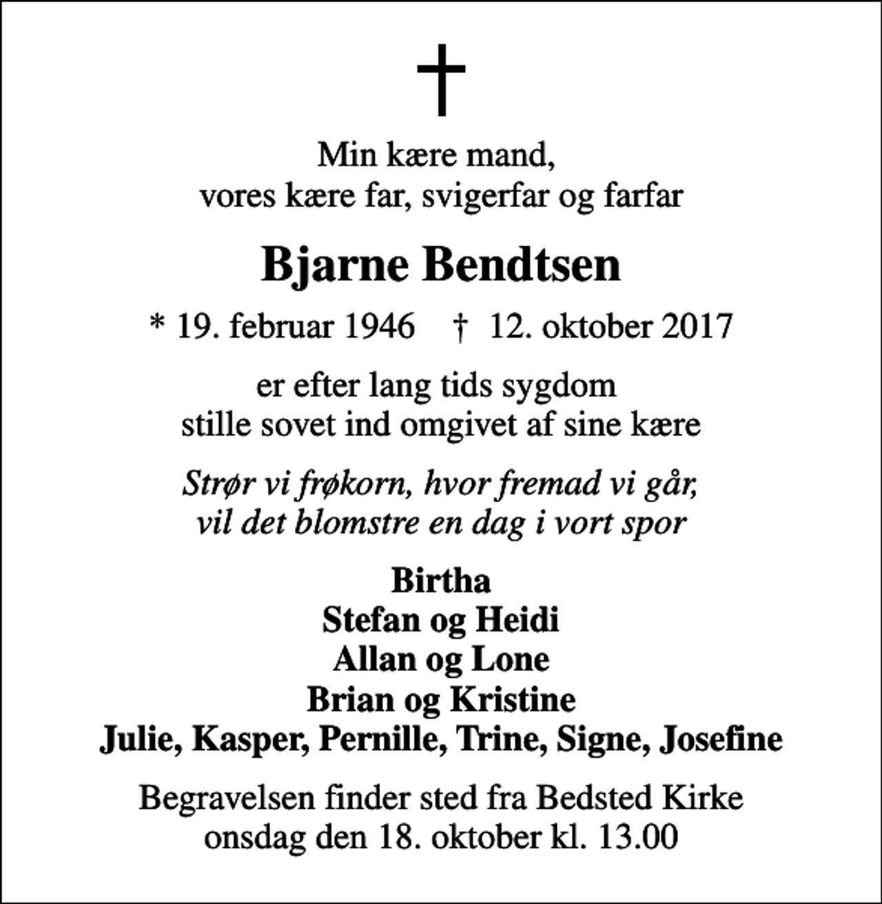 <p>Min kære mand, vores kære far, svigerfar og farfar<br />Bjarne Bendtsen<br />* 19. februar 1946 ✝ 12. oktober 2017<br />er efter lang tids sygdom stille sovet ind omgivet af sine kære<br />Strør vi frøkorn, hvor fremad vi går, vil det blomstre en dag i vort spor<br />Birtha Stefan og Heidi Allan og Lone Brian og Kristine Julie, Kasper, Pernille, Trine, Signe, Josefine<br />Begravelsen finder sted fra Bedsted Kirke onsdag den 18. oktober kl. 13.00</p>