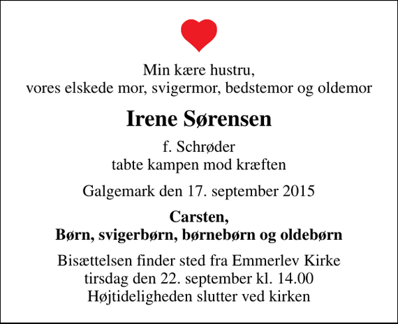 <p>Min kære hustru, vores elskede mor, svigermor, bedstemor og oldemor<br />Irene Sørensen<br />f. Schrøder tabte kampen mod kræften<br />Galgemark den 17. september 2015<br />Carsten, Børn, svigerbørn, børnebørn og oldebørn<br />Bisættelsen finder sted fra Emmerlev Kirke tirsdag den 22. september kl. 14.00 Højtideligheden slutter ved kirken</p>