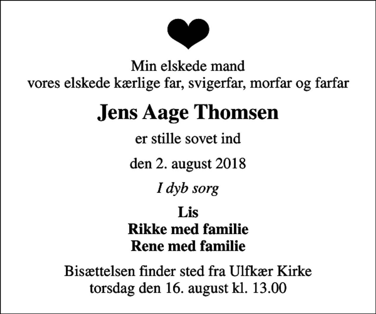 <p>Min elskede mand vores elskede kærlige far, svigerfar, morfar og farfar<br />Jens Aage Thomsen<br />er stille sovet ind<br />den 2. august 2018<br />I dyb sorg<br />Lis Rikke med familie Rene med familie<br />Bisættelsen finder sted fra Ulfkær Kirke torsdag den 16. august kl. 13.00</p>
