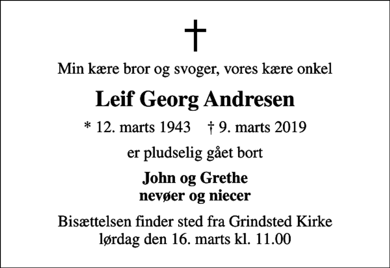 <p>Min kære bror og svoger, vores kære onkel<br />Leif Georg Andresen<br />* 12. marts 1943 ✝ 9. marts 2019<br />er pludselig gået bort<br />John og Grethe nevøer og niecer<br />Bisættelsen finder sted fra Grindsted Kirke lørdag den 16. marts kl. 11.00</p>