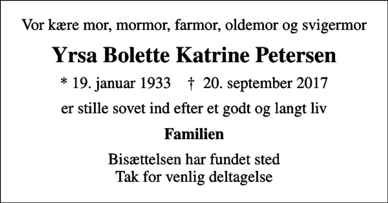 <p>Vor kære mor, mormor, farmor, oldemor og svigermor<br />Yrsa Bolette Katrine Petersen<br />* 19. januar 1933 ✝ 20. september 2017<br />er stille sovet ind efter et godt og langt liv<br />Familien<br />Bisættelsen har fundet sted Tak for venlig deltagelse</p>