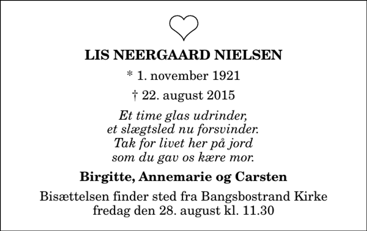 <p>Lis Neergaard Nielsen<br />* 1. november 1921<br />✝ 22. august 2015<br />Et time glas udrinder, et slægtsled nu forsvinder. Tak for livet her på jord som du gav os kære mor.<br />Birgitte, Annemarie og Carsten<br />Bisættelsen finder sted fra Bangsbostrand Kirke fredag den 28. august kl. 11.30</p>